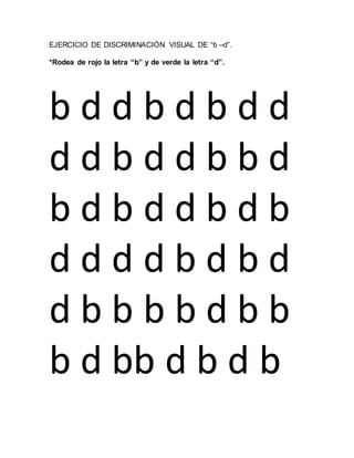 EJERCICIO DE DISCRIMINACIÓN VISUAL DE “b –d”.
*Rodea de rojo la letra “b” y de verde la letra “d”.
b d d b d b d d
d d b d d b b d
b d b d d b d b
d d d d b d b d
d b b b b d b b
b d bb d b d b
 