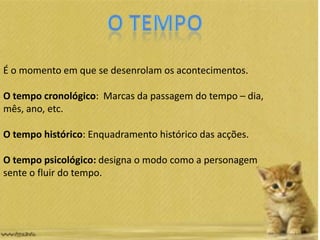 É o momento em que se desenrolam os acontecimentos.
O tempo cronológico: Marcas da passagem do tempo – dia,
mês, ano, etc.
O tempo histórico: Enquadramento histórico das acções.
O tempo psicológico: designa o modo como a personagem
sente o fluir do tempo.
 