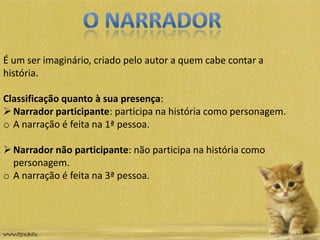 É um ser imaginário, criado pelo autor a quem cabe contar a
história.
Classificação quanto à sua presença:
Narrador participante: participa na história como personagem.
o A narração é feita na 1ª pessoa.
Narrador não participante: não participa na história como
personagem.
o A narração é feita na 3ª pessoa.
 