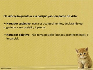 Classificação quanto à sua posição /ao seu ponto de vista:
Narrador subjetivo: narra os acontecimentos, declarando ou
sugerindo a sua posição, é parcial.
Narrador objetivo: não toma posição face aos acontecimentos, é
imparcial.
 