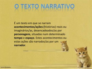 É um texto em que se narram
acontecimentos/ações (histórias) reais ou
imaginários/as, desencadeados/as por
personagens, situadas num determinado
tempo e espaço. Estes acontecimentos ou
estas ações são narrados/as por um
narrador.
 