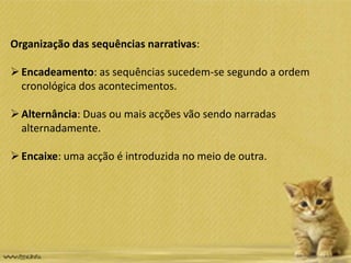 Organização das sequências narrativas:
Encadeamento: as sequências sucedem-se segundo a ordem
cronológica dos acontecimentos.
Alternância: Duas ou mais acções vão sendo narradas
alternadamente.
Encaixe: uma acção é introduzida no meio de outra.
 