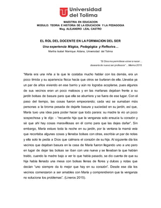 MAESTRIA EN EDUCACION
MODULO: TEORIA E HISTORIA DE LA EDUCACION Y LA PEDAGOGIA
Mag. ALEJANDRO LEAL CASTRO
EL ROL DEL DOCENTE EN LA FORMACION DEL SER
Una experiencia Mágica, Pedagógica y Reflexiva…
Martha Isabel Manrique Aldana, Universidad del Tolima
“Si Dios me permitiese volver a nacer…
desearía de nuevo ser profesora”… Maima 2015.
“María era una niña a la que le costaba mucho hablar con los demás, era un
poco tímida y su apariencia física hacía que otros se burlaran de ella. Llevaba ya
un par de años viviendo en ese barrio y aún no lograba acoplarse, pues algunos
de sus vecinos eran un poco malosos y en las mañanas dejaban frente a su
jardín bolsas de basura para que ella se aburriera y se fuera de ese lugar. Con el
paso del tiempo, las cosas fueron empeorando; cada vez se sumaban más
personas a la broma pesada de dejarle basura y suciedad en su jardín, así que,
María tuvo una idea para poder hacer que todo parara: su madre la vio un poco
sospechosa y le dijo: - “recuerda hija que la venganza solo ensucia tu corazón y
sé que ahí hay cosas maravillosas en él como para que las dejes dañar”. Sin
embargo, María estuvo toda la noche en su jardín, por la ventana la mamá veía
que recortaba algunas cosas y llenaba bolsas con otras, escribía un par de notas
y ella solo le pedía a Dios que calmara el corazón de su hija. Al siguiente día los
vecinos que dejaban basura en la casa de María fueron llegando uno a uno pero
en lugar de dejar las bolsas se iban con una nueva y se llevaban la que habían
traído, cuando la madre bajo a ver lo que había pasado, se dio cuenta de que su
hija había llenado una mesa con bolsas llenas de flores y dulces y notas que
decían “uno siempre da lo mejor que hay en su corazón”. Desde ese día los
vecinos comenzaron a ser amables con María y comprendieron que la venganza
no soluciona los problemas”. (Lineros 2015).
 