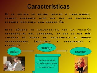 Características
Es e l r e l at o d e h e c h o s r e al e s o i mag i n ar o s ,
c u an d o c o n t amo s al g o q u e n o s h a s u c e d i d o
e s t amo s h ac i e n d o u n a n ar r ac i ó n .

Es t e g é n e r o s e c ar ac t e r i z a p o r l a f u n c i ó n
r e f e r e n c i al d e l l e n g u aj e , ya q u e l o q u e má s
i mp o r t a e s p o n e r d e r e l e van c i a al mu n d o
r e p r e s e n t ad o    ( ac c i o n e s  –   p e r s o n aj e s  –
e s p ac i o )
                                mensaje
     emisor                                                receptor

                         “En la oscurida de
                        La noche aparecieron
                          Los vampiros…”
 