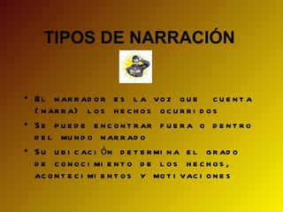 TIPOS DE NARRACIÓN


• El n ar r ad o r e s l a vo z q u e c u e n t a
  ( n ar r a) l o s h e c h o s o c u r r i d o s
• S e p u e d e e n c o n t r ar f u e r a o d e n t r o
  d e l mu n d o n ar r ad o
• S u u b i c ac i ó n d e t e r mi n a e l g r ad o
  d e c o n o c i mi e n t o d e l o s h e c h o s ,
  ac o n t e c i mi e n t o s y mo t i vac i o n e s
 