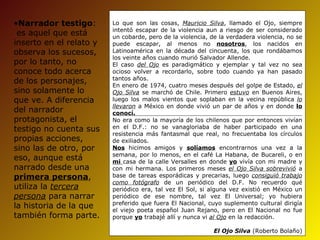 •Narrador testigo:       Lo que son las cosas, Mauricio Silva, llamado el Ojo, siempre
                         intentó escapar de la violencia aun a riesgo de ser considerado
 es aquel que está       un cobarde, pero de la violencia, de la verdadera violencia, no se
inserto en el relato y   puede escapar, al menos no nosotros, los nacidos en
observa los sucesos,     Latinoamérica en la década del cincuenta, los que rondábamos
                         los veinte años cuando murió Salvador Allende.
por lo tanto, no         El caso del Ojo es paradigmático y ejemplar y tal vez no sea
conoce todo acerca       ocioso volver a recordarlo, sobre todo cuando ya han pasado
                         tantos años.
de los personajes,       En enero de 1974, cuatro meses después del golpe de Estado, el
sino solamente lo        Ojo Silva se marchó de Chile. Primero estuvo en Buenos Aires,
que ve. A diferencia     luego los malos vientos que soplaban en la vecina república lo
                         llevaron a México en donde vivió un par de años y en donde lo
del narrador             conocí.
protagonista, el         No era como la mayoría de los chilenos que por entonces vivían
testigo no cuenta sus    en el D.F.: no se vanagloriaba de haber participado en una
                         resistencia más fantasmal que real, no frecuentaba los círculos
propias acciones,        de exiliados.
sino las de otro, por    Nos hicimos amigos y solíamos encontrarnos una vez a la
                         semana, por lo menos, en el café La Habana, de Bucareli, o en
eso, aunque está         mi casa de la calle Versalles en donde yo vivía con mi madre y
narrado desde una        con mi hermana. Los primeros meses el Ojo Silva sobrevivió a
primera persona,         base de tareas esporádicas y precarias, luego consiguió trabajo
                         como fotógrafo de un periódico del D.F. No recuerdo qué
utiliza la tercera       periódico era, tal vez El Sol, si alguna vez existió en México un
persona para narrar      periódico de ese nombre, tal vez El Universal; yo hubiera
                         preferido que fuera El Nacional, cuyo suplemento cultural dirigía
la historia de la que    el viejo poeta español Juan Rejano, pero en El Nacional no fue
también forma parte.     porque yo trabajé allí y nunca vi al Ojo en la redacción.

                                                            El Ojo Silva (Roberto Bolaño)
 