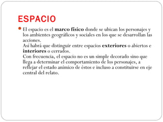 ESPACIO
El espacio es el marco físico donde se ubican los personajes y
los ambientes geográficos y sociales en los que se desarrollan las
acciones.
Así habrá que distinguir entre espacios exteriores o abiertos e
interiores o cerrados.
Con frecuencia, el espacio no es un simple decorado sino que
llega a determinar el comportamiento de los personajes, a
reflejar el estado anímico de éstos e incluso a constituirse en eje
central del relato.
 