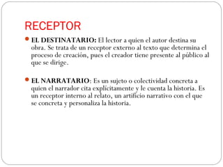 RECEPTOR
EL DESTINATARIO: El lector a quien el autor destina su
obra. Se trata de un receptor externo al texto que determina el
proceso de creación, pues el creador tiene presente al público al
que se dirige.
EL NARRATARIO: Es un sujeto o colectividad concreta a
quien el narrador cita explícitamente y le cuenta la historia. Es
un receptor interno al relato, un artificio narrativo con el que
se concreta y personaliza la historia. 
 