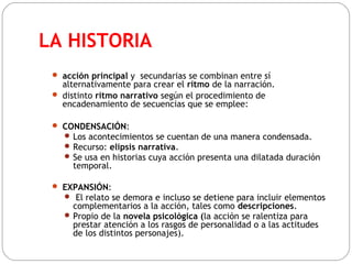 LA HISTORIA
 acción principal y secundarias se combinan entre sí
alternativamente para crear el ritmo de la narración.
 distinto ritmo narrativo según el procedimiento de
encadenamiento de secuencias que se emplee:
 CONDENSACIÓN:
 Los acontecimientos se cuentan de una manera condensada.
 Recurso: elipsis narrativa.
 Se usa en historias cuya acción presenta una dilatada duración
temporal.
 EXPANSIÓN:
 El relato se demora e incluso se detiene para incluir elementos
complementarios a la acción, tales como descripciones.
 Propio de la novela psicológica (la acción se ralentiza para
prestar atención a los rasgos de personalidad o a las actitudes
de los distintos personajes).
 
