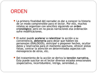 ORDEN
 La primera finalidad del narrador es dar a conocer la historia
de un modo comprensible para el lector. Por ello, muchos
relatos se organizan con sencillez siguiendo un orden
cronológico; pero en no pocas narraciones esa ordenación
sufre modificaciones.
 El autor puede acelerar o ralentizar la acción a su
conveniencia, detenerla para dejar que hablen los
personajes (DIÁLOGOS), anticipar o posponer hechos, ocultar
datos y reservarlos para el momento oportuno, ofrecer pistas
falsas, centrar la atención en determinados aspectos con
menosprecio de otros, etc.
 Del tratamiento de la acción se deriva la tensión narrativa.
Esta puede suscitar en el lector diversos estados emocionales
(expectativa, incertidumbre, intriga, serenidad…).
 
