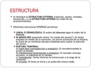 ESTRUCTURA
 se distingue la ESTRUCTURA EXTERNA (capítulos, partes, tratados,
secuencias…) y la ESTRUCTURA INTERNA (el orden de los
acontecimientos).
 diferentes estructuras INTERNAS narrativas:
 LINEAL O CRONOLÓGICA: El orden del discurso sigue el orden de la
historia.
 IN MEDIAS RES (expresión latina “en medio del asunto”): El relato
empieza en medio de la narración, sin previa aclaración de la historia.
Se trata de un comienzo abrupto empleado para captar la atención
del lector.
 RUPTURA TEMPORAL:
a) Flash-back (retrospección o analepsis): El narradortraslada la
acción al pasado.
b) Flashforward (anticipación o prolepsis): El narrador anticipa
acciones, se adelanta en el tiempo.
c) Contrapunto: Varias historias se entrecruzan a lo largo de la
narración.
d) Circular: El texto se inicia y se acaba del mismo modo.    
 
