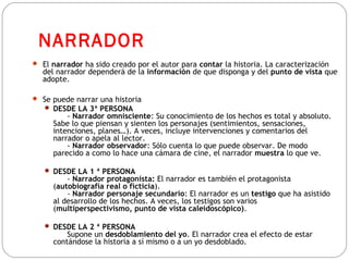 NARRADOR
 El narrador ha sido creado por el autor para contar la historia. La caracterización
del narrador dependerá de la información de que disponga y del punto de vista que
adopte.
 Se puede narrar una historia
 DESDE LA 3ª PERSONA
- Narrador omnisciente: Su conocimiento de los hechos es total y absoluto.
Sabe lo que piensan y sienten los personajes (sentimientos, sensaciones,
intenciones, planes…). A veces, incluye intervenciones y comentarios del
narrador o apela al lector.
- Narrador observador: Sólo cuenta lo que puede observar. De modo
parecido a como lo hace una cámara de cine, el narrador muestra lo que ve.
 DESDE LA 1 ª PERSONA
- Narrador protagonista: El narrador es también el protagonista
(autobiografía real o ficticia).
- Narrador personaje secundario: El narrador es un testigo que ha asistido
al desarrollo de los hechos. A veces, los testigos son varios
(multiperspectivismo, punto de vista caleidoscópico).
 DESDE LA 2 ª PERSONA
Supone un desdoblamiento del yo. El narrador crea el efecto de estar
contándose la historia a sí mismo o a un yo desdoblado.
 