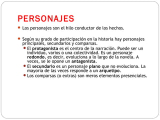 PERSONAJES
 Los personajes son el hilo conductor de los hechos.
 Según su grado de participación en la historia hay personajes
principales, secundarios y comparsas.
El protagonista es el centro de la narración. Puede ser un
individuo, varios o una colectividad. Es un personaje
redondo, es decir, evoluciona a lo largo de la novela. A
veces, se le opone un antagonista.
El secundario es un personaje plano que no evoluciona. La
mayoría de las veces responde a un arquetipo.
Los comparsas (o extras) son meros elementos presenciales.
 