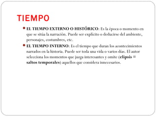 TIEMPO
EL TIEMPO EXTERNO O HISTÓRICO: Es la época o momento en
que se sitúa la narración. Puede ser explícito o deducirse del ambiente,
personajes, costumbres, etc.
EL TIEMPO INTERNO: Es el tiempo que duran los acontecimientos
narrados en la historia. Puede ser toda una vida o varios días. El autor
selecciona los momentos que juzga interesantes y omite (elipsis =
saltos temporales) aquellos que considera innecesarios.
 