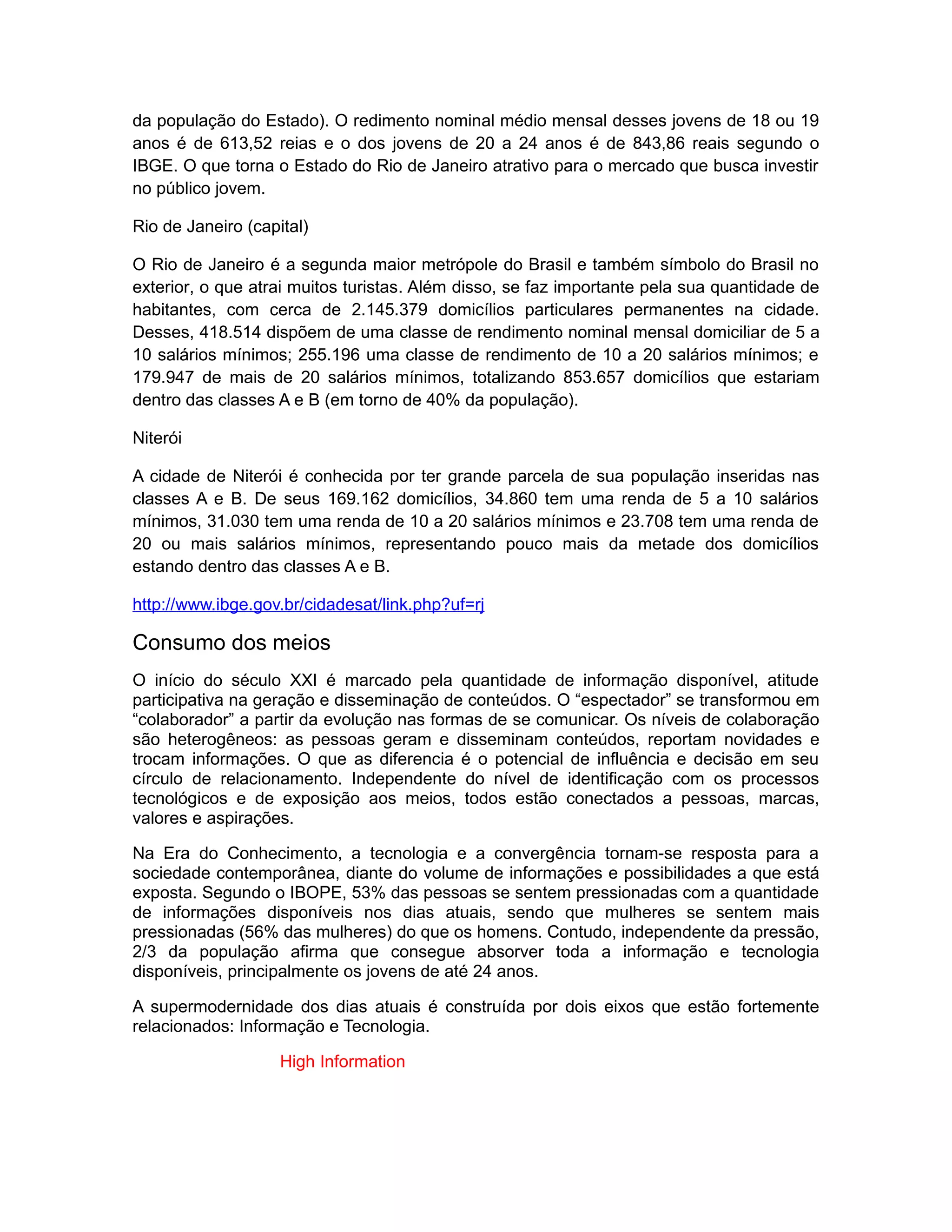 da população do Estado). O redimento nominal médio mensal desses jovens de 18 ou 19
anos é de 613,52 reias e o dos jovens de 20 a 24 anos é de 843,86 reais segundo o
IBGE. O que torna o Estado do Rio de Janeiro atrativo para o mercado que busca investir
no público jovem.

Rio de Janeiro (capital)

O Rio de Janeiro é a segunda maior metrópole do Brasil e também símbolo do Brasil no
exterior, o que atrai muitos turistas. Além disso, se faz importante pela sua quantidade de
habitantes, com cerca de 2.145.379 domicílios particulares permanentes na cidade.
Desses, 418.514 dispõem de uma classe de rendimento nominal mensal domiciliar de 5 a
10 salários mínimos; 255.196 uma classe de rendimento de 10 a 20 salários mínimos; e
179.947 de mais de 20 salários mínimos, totalizando 853.657 domicílios que estariam
dentro das classes A e B (em torno de 40% da população).

Niterói

A cidade de Niterói é conhecida por ter grande parcela de sua população inseridas nas
classes A e B. De seus 169.162 domicílios, 34.860 tem uma renda de 5 a 10 salários
mínimos, 31.030 tem uma renda de 10 a 20 salários mínimos e 23.708 tem uma renda de
20 ou mais salários mínimos, representando pouco mais da metade dos domicílios
estando dentro das classes A e B.

http://www.ibge.gov.br/cidadesat/link.php?uf=rj

Consumo dos meios
O início do século XXI é marcado pela quantidade de informação disponível, atitude
participativa na geração e disseminação de conteúdos. O “espectador” se transformou em
“colaborador” a partir da evolução nas formas de se comunicar. Os níveis de colaboração
são heterogêneos: as pessoas geram e disseminam conteúdos, reportam novidades e
trocam informações. O que as diferencia é o potencial de influência e decisão em seu
círculo de relacionamento. Independente do nível de identificação com os processos
tecnológicos e de exposição aos meios, todos estão conectados a pessoas, marcas,
valores e aspirações.

Na Era do Conhecimento, a tecnologia e a convergência tornam-se resposta para a
sociedade contemporânea, diante do volume de informações e possibilidades a que está
exposta. Segundo o IBOPE, 53% das pessoas se sentem pressionadas com a quantidade
de informações disponíveis nos dias atuais, sendo que mulheres se sentem mais
pressionadas (56% das mulheres) do que os homens. Contudo, independente da pressão,
2/3 da população afirma que consegue absorver toda a informação e tecnologia
disponíveis, principalmente os jovens de até 24 anos.

A supermodernidade dos dias atuais é construída por dois eixos que estão fortemente
relacionados: Informação e Tecnologia.

                    High Information
 