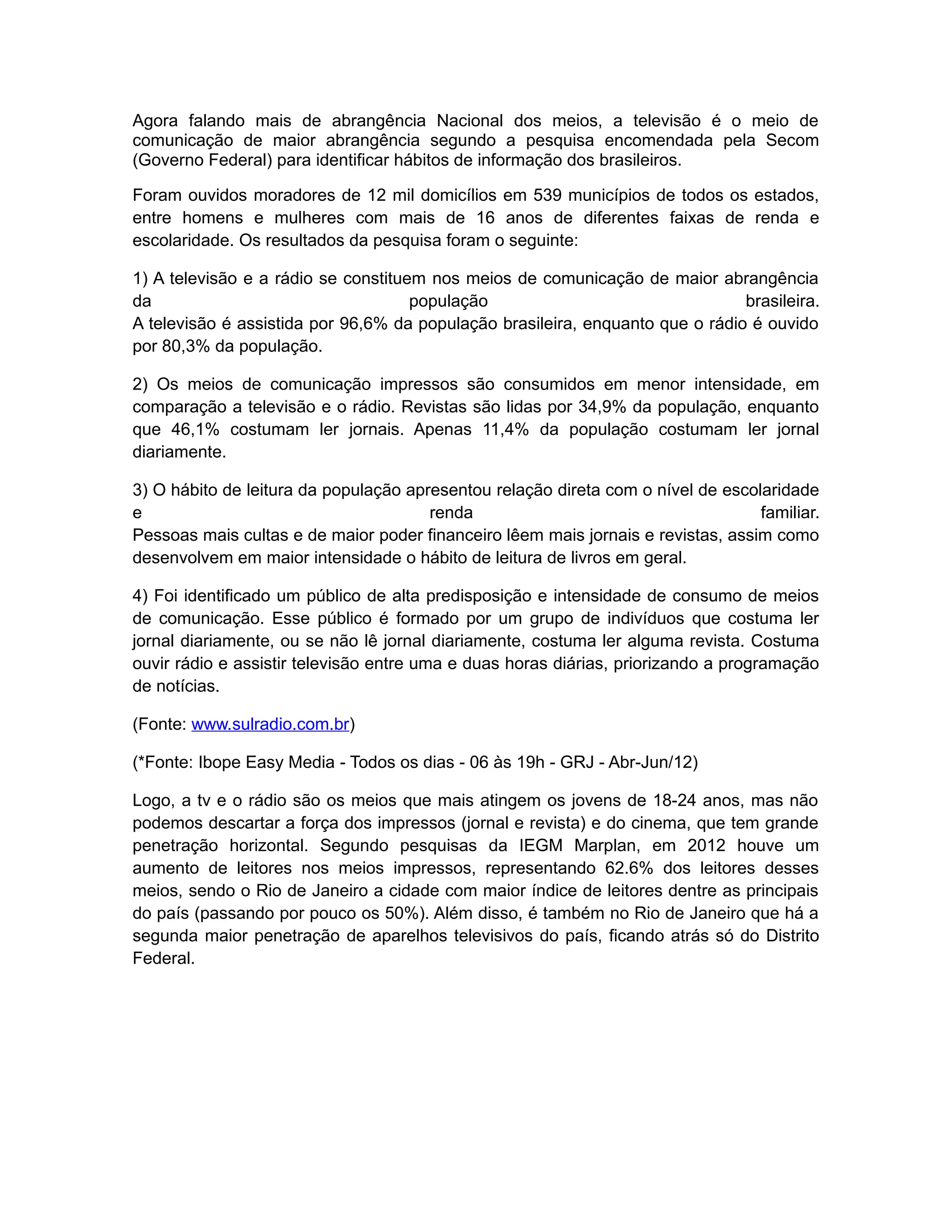 Agora falando mais de abrangência Nacional dos meios, a televisão é o meio de
comunicação de maior abrangência segundo a pesquisa encomendada pela Secom
(Governo Federal) para identificar hábitos de informação dos brasileiros.

Foram ouvidos moradores de 12 mil domicílios em 539 municípios de todos os estados,
entre homens e mulheres com mais de 16 anos de diferentes faixas de renda e
escolaridade. Os resultados da pesquisa foram o seguinte:

1) A televisão e a rádio se constituem nos meios de comunicação de maior abrangência
da                                   população                                 brasileira.
A televisão é assistida por 96,6% da população brasileira, enquanto que o rádio é ouvido
por 80,3% da população.

2) Os meios de comunicação impressos são consumidos em menor intensidade, em
comparação a televisão e o rádio. Revistas são lidas por 34,9% da população, enquanto
que 46,1% costumam ler jornais. Apenas 11,4% da população costumam ler jornal
diariamente.

3) O hábito de leitura da população apresentou relação direta com o nível de escolaridade
e                                      renda                                      familiar.
Pessoas mais cultas e de maior poder financeiro lêem mais jornais e revistas, assim como
desenvolvem em maior intensidade o hábito de leitura de livros em geral.

4) Foi identificado um público de alta predisposição e intensidade de consumo de meios
de comunicação. Esse público é formado por um grupo de indivíduos que costuma ler
jornal diariamente, ou se não lê jornal diariamente, costuma ler alguma revista. Costuma
ouvir rádio e assistir televisão entre uma e duas horas diárias, priorizando a programação
de notícias.

(Fonte: www.sulradio.com.br)

(*Fonte: Ibope Easy Media - Todos os dias - 06 às 19h - GRJ - Abr-Jun/12)

Logo, a tv e o rádio são os meios que mais atingem os jovens de 18-24 anos, mas não
podemos descartar a força dos impressos (jornal e revista) e do cinema, que tem grande
penetração horizontal. Segundo pesquisas da IEGM Marplan, em 2012 houve um
aumento de leitores nos meios impressos, representando 62.6% dos leitores desses
meios, sendo o Rio de Janeiro a cidade com maior índice de leitores dentre as principais
do país (passando por pouco os 50%). Além disso, é também no Rio de Janeiro que há a
segunda maior penetração de aparelhos televisivos do país, ficando atrás só do Distrito
Federal.
 