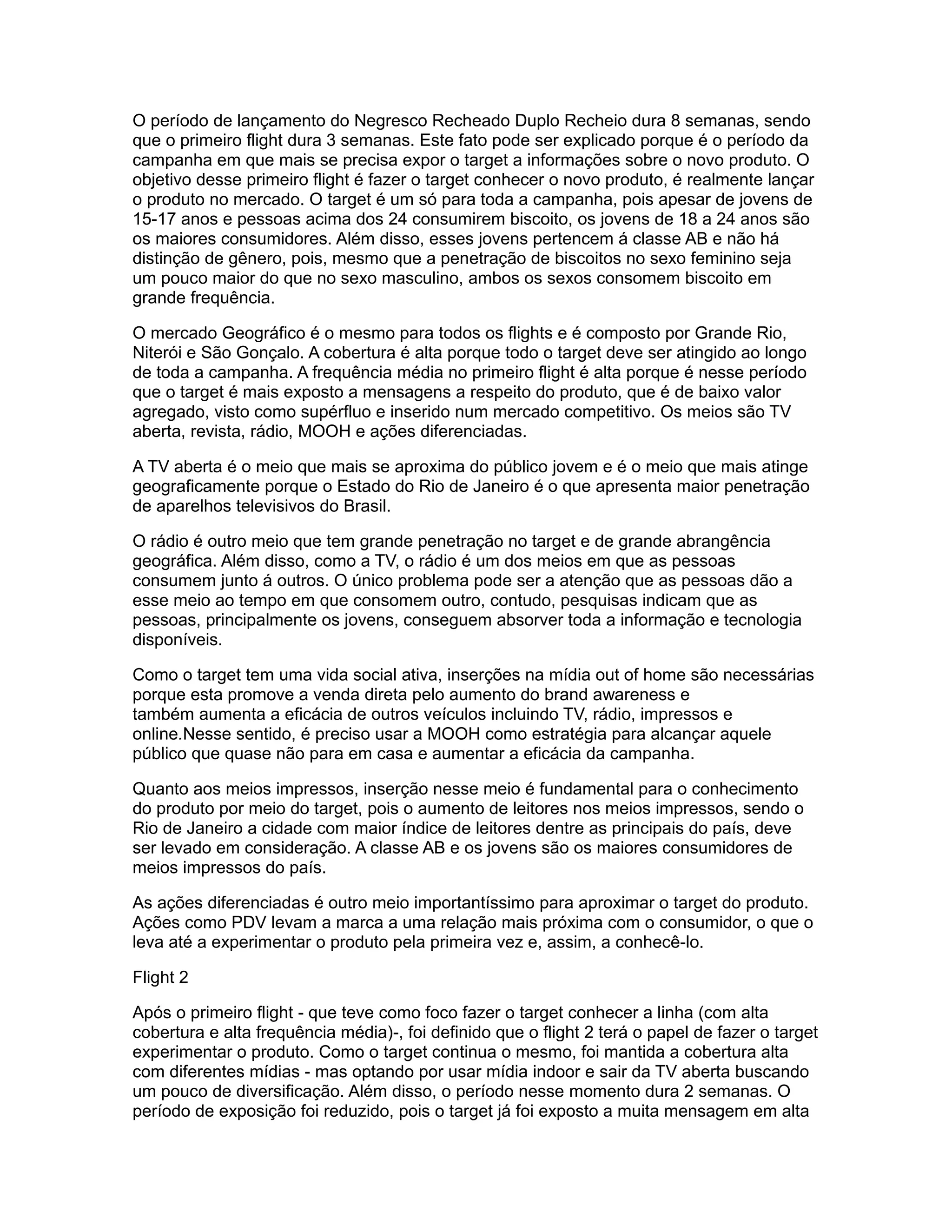 O período de lançamento do Negresco Recheado Duplo Recheio dura 8 semanas, sendo
que o primeiro flight dura 3 semanas. Este fato pode ser explicado porque é o período da
campanha em que mais se precisa expor o target a informações sobre o novo produto. O
objetivo desse primeiro flight é fazer o target conhecer o novo produto, é realmente lançar
o produto no mercado. O target é um só para toda a campanha, pois apesar de jovens de
15-17 anos e pessoas acima dos 24 consumirem biscoito, os jovens de 18 a 24 anos são
os maiores consumidores. Além disso, esses jovens pertencem á classe AB e não há
distinção de gênero, pois, mesmo que a penetração de biscoitos no sexo feminino seja
um pouco maior do que no sexo masculino, ambos os sexos consomem biscoito em
grande frequência.

O mercado Geográfico é o mesmo para todos os flights e é composto por Grande Rio,
Niterói e São Gonçalo. A cobertura é alta porque todo o target deve ser atingido ao longo
de toda a campanha. A frequência média no primeiro flight é alta porque é nesse período
que o target é mais exposto a mensagens a respeito do produto, que é de baixo valor
agregado, visto como supérfluo e inserido num mercado competitivo. Os meios são TV
aberta, revista, rádio, MOOH e ações diferenciadas.

A TV aberta é o meio que mais se aproxima do público jovem e é o meio que mais atinge
geograficamente porque o Estado do Rio de Janeiro é o que apresenta maior penetração
de aparelhos televisivos do Brasil.

O rádio é outro meio que tem grande penetração no target e de grande abrangência
geográfica. Além disso, como a TV, o rádio é um dos meios em que as pessoas
consumem junto á outros. O único problema pode ser a atenção que as pessoas dão a
esse meio ao tempo em que consomem outro, contudo, pesquisas indicam que as
pessoas, principalmente os jovens, conseguem absorver toda a informação e tecnologia
disponíveis.

Como o target tem uma vida social ativa, inserções na mídia out of home são necessárias
porque esta promove a venda direta pelo aumento do brand awareness e
também aumenta a eficácia de outros veículos incluindo TV, rádio, impressos e
online.Nesse sentido, é preciso usar a MOOH como estratégia para alcançar aquele
público que quase não para em casa e aumentar a eficácia da campanha.

Quanto aos meios impressos, inserção nesse meio é fundamental para o conhecimento
do produto por meio do target, pois o aumento de leitores nos meios impressos, sendo o
Rio de Janeiro a cidade com maior índice de leitores dentre as principais do país, deve
ser levado em consideração. A classe AB e os jovens são os maiores consumidores de
meios impressos do país.

As ações diferenciadas é outro meio importantíssimo para aproximar o target do produto.
Ações como PDV levam a marca a uma relação mais próxima com o consumidor, o que o
leva até a experimentar o produto pela primeira vez e, assim, a conhecê-lo.

Flight 2

Após o primeiro flight - que teve como foco fazer o target conhecer a linha (com alta
cobertura e alta frequência média)-, foi definido que o flight 2 terá o papel de fazer o target
experimentar o produto. Como o target continua o mesmo, foi mantida a cobertura alta
com diferentes mídias - mas optando por usar mídia indoor e sair da TV aberta buscando
um pouco de diversificação. Além disso, o período nesse momento dura 2 semanas. O
período de exposição foi reduzido, pois o target já foi exposto a muita mensagem em alta
 