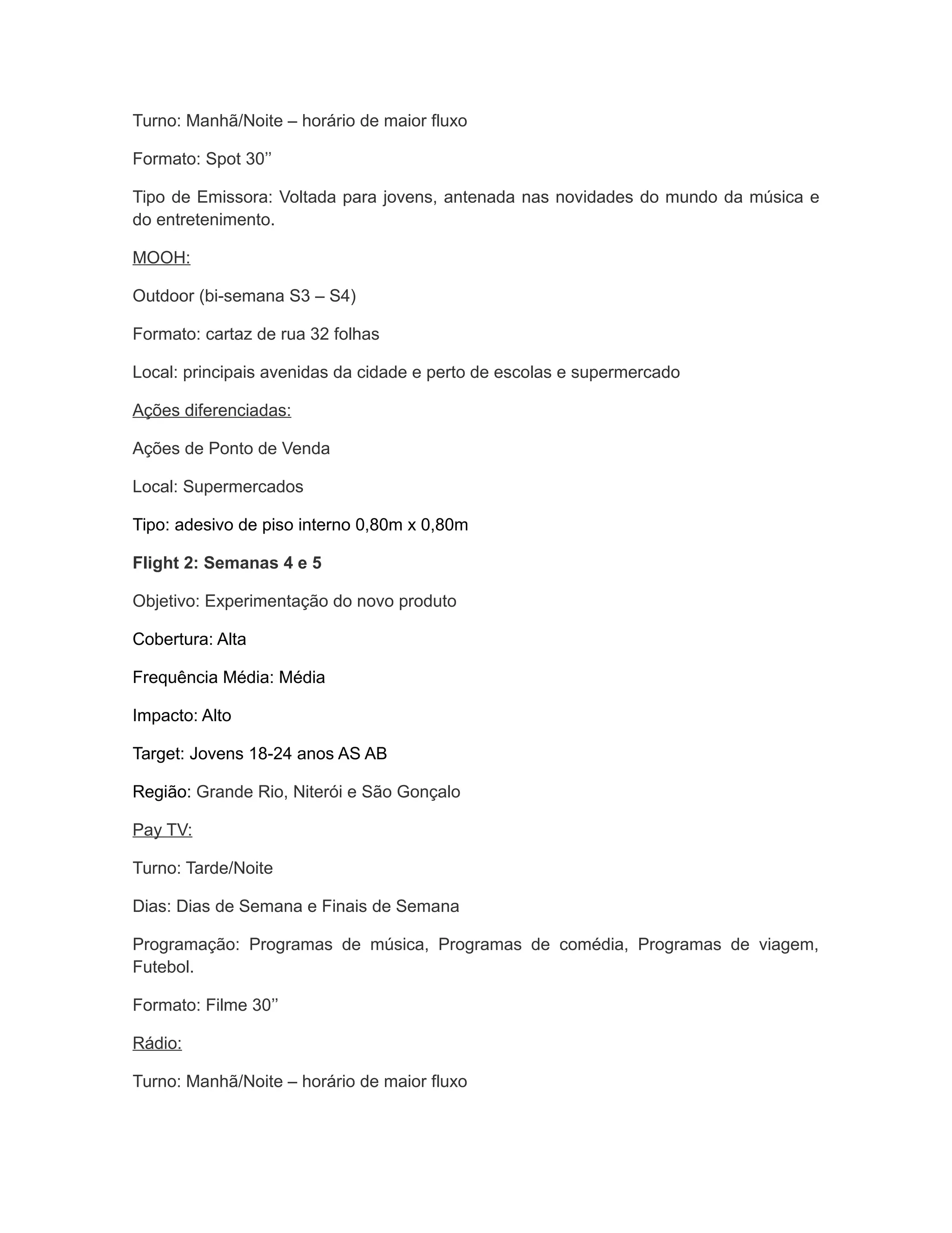 Turno: Manhã/Noite – horário de maior fluxo

Formato: Spot 30’’

Tipo de Emissora: Voltada para jovens, antenada nas novidades do mundo da música e
do entretenimento.

MOOH:

Outdoor (bi-semana S3 – S4)

Formato: cartaz de rua 32 folhas

Local: principais avenidas da cidade e perto de escolas e supermercado

Ações diferenciadas:

Ações de Ponto de Venda

Local: Supermercados

Tipo: adesivo de piso interno 0,80m x 0,80m

Flight 2: Semanas 4 e 5

Objetivo: Experimentação do novo produto

Cobertura: Alta

Frequência Média: Média

Impacto: Alto

Target: Jovens 18-24 anos AS AB

Região: Grande Rio, Niterói e São Gonçalo

Pay TV:

Turno: Tarde/Noite

Dias: Dias de Semana e Finais de Semana

Programação: Programas de música, Programas de comédia, Programas de viagem,
Futebol.

Formato: Filme 30’’

Rádio:

Turno: Manhã/Noite – horário de maior fluxo
 