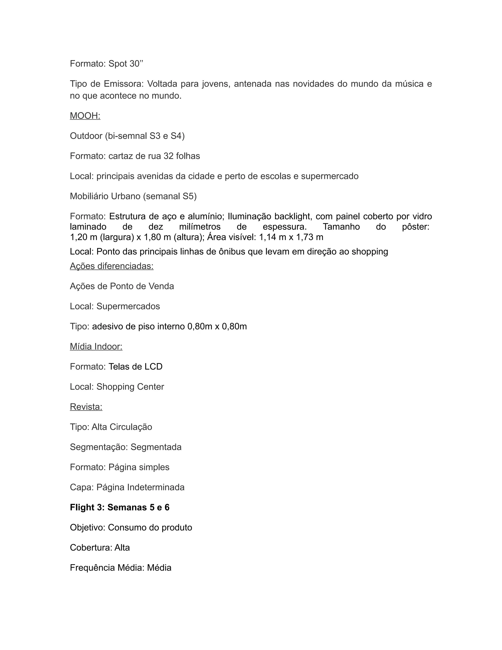Formato: Spot 30’’

Tipo de Emissora: Voltada para jovens, antenada nas novidades do mundo da música e
no que acontece no mundo.

MOOH:

Outdoor (bi-semnal S3 e S4)

Formato: cartaz de rua 32 folhas

Local: principais avenidas da cidade e perto de escolas e supermercado

Mobiliário Urbano (semanal S5)

Formato: Estrutura de aço e alumínio; Iluminação backlight, com painel coberto por vidro
laminado     de     dez     milímetros     de      espessura.    Tamanho  do    pôster:
1,20 m (largura) x 1,80 m (altura); Área visível: 1,14 m x 1,73 m
Local: Ponto das principais linhas de ônibus que levam em direção ao shopping
Ações diferenciadas:

Ações de Ponto de Venda

Local: Supermercados

Tipo: adesivo de piso interno 0,80m x 0,80m

Mídia Indoor:

Formato: Telas de LCD

Local: Shopping Center

Revista:

Tipo: Alta Circulação

Segmentação: Segmentada

Formato: Página simples

Capa: Página Indeterminada

Flight 3: Semanas 5 e 6

Objetivo: Consumo do produto

Cobertura: Alta

Frequência Média: Média
 