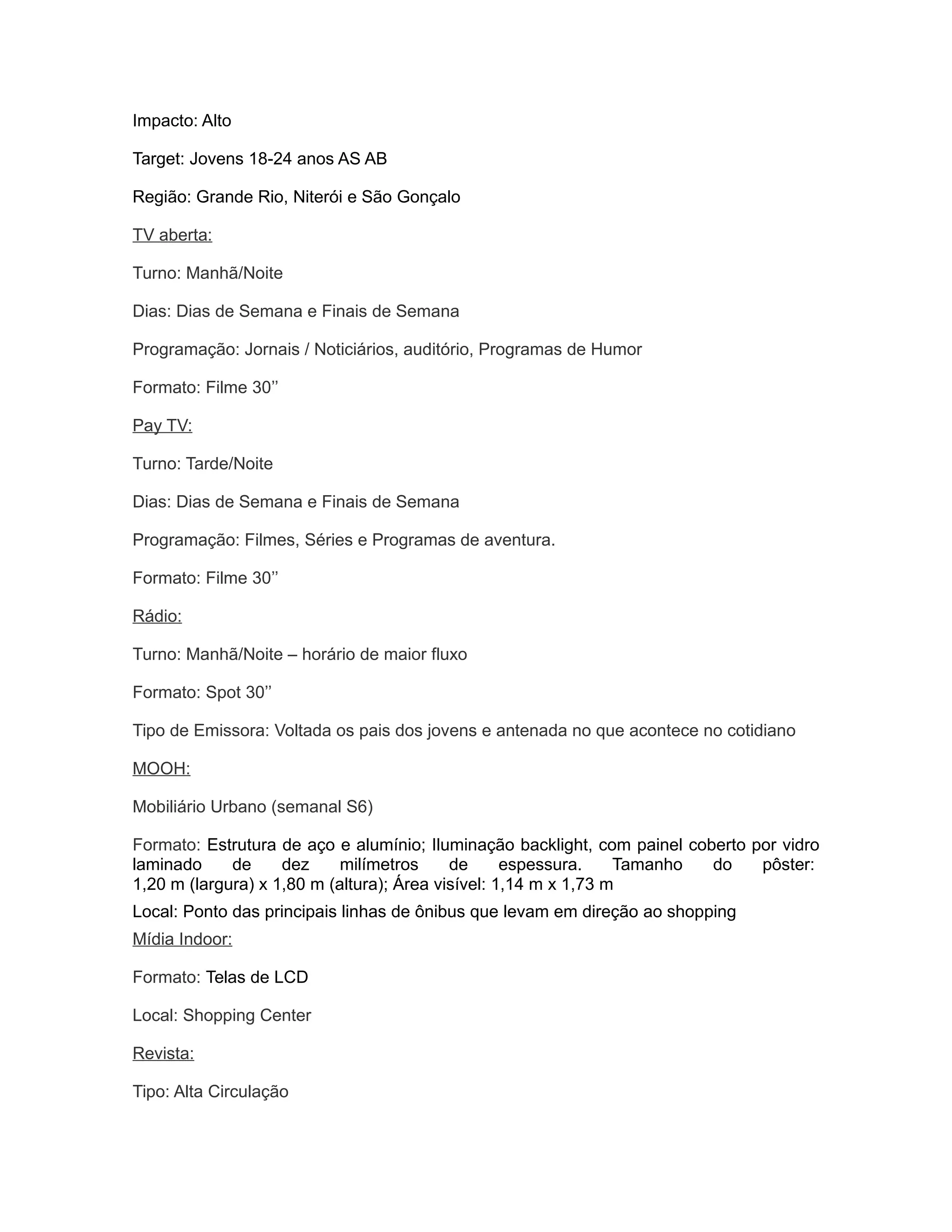 Impacto: Alto

Target: Jovens 18-24 anos AS AB

Região: Grande Rio, Niterói e São Gonçalo

TV aberta:

Turno: Manhã/Noite

Dias: Dias de Semana e Finais de Semana

Programação: Jornais / Noticiários, auditório, Programas de Humor

Formato: Filme 30’’

Pay TV:

Turno: Tarde/Noite

Dias: Dias de Semana e Finais de Semana

Programação: Filmes, Séries e Programas de aventura.

Formato: Filme 30’’

Rádio:

Turno: Manhã/Noite – horário de maior fluxo

Formato: Spot 30’’

Tipo de Emissora: Voltada os pais dos jovens e antenada no que acontece no cotidiano

MOOH:

Mobiliário Urbano (semanal S6)

Formato: Estrutura de aço e alumínio; Iluminação backlight, com painel coberto por vidro
laminado     de     dez     milímetros     de      espessura.    Tamanho  do    pôster:
1,20 m (largura) x 1,80 m (altura); Área visível: 1,14 m x 1,73 m
Local: Ponto das principais linhas de ônibus que levam em direção ao shopping
Mídia Indoor:

Formato: Telas de LCD

Local: Shopping Center

Revista:

Tipo: Alta Circulação
 