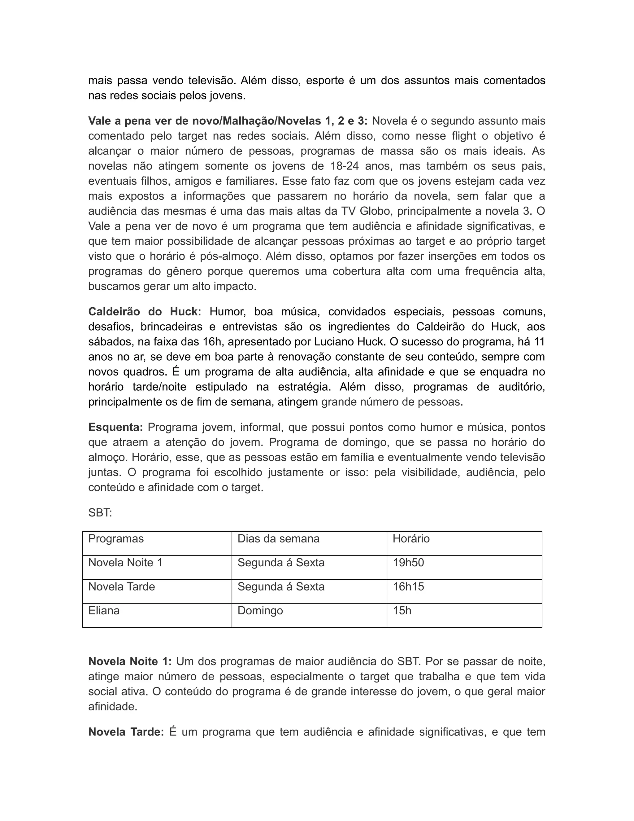 mais passa vendo televisão. Além disso, esporte é um dos assuntos mais comentados
nas redes sociais pelos jovens.

Vale a pena ver de novo/Malhação/Novelas 1, 2 e 3: Novela é o segundo assunto mais
comentado pelo target nas redes sociais. Além disso, como nesse flight o objetivo é
alcançar o maior número de pessoas, programas de massa são os mais ideais. As
novelas não atingem somente os jovens de 18-24 anos, mas também os seus pais,
eventuais filhos, amigos e familiares. Esse fato faz com que os jovens estejam cada vez
mais expostos a informações que passarem no horário da novela, sem falar que a
audiência das mesmas é uma das mais altas da TV Globo, principalmente a novela 3. O
Vale a pena ver de novo é um programa que tem audiência e afinidade significativas, e
que tem maior possibilidade de alcançar pessoas próximas ao target e ao próprio target
visto que o horário é pós-almoço. Além disso, optamos por fazer inserções em todos os
programas do gênero porque queremos uma cobertura alta com uma frequência alta,
buscamos gerar um alto impacto.

Caldeirão do Huck: Humor, boa música, convidados especiais, pessoas comuns,
desafios, brincadeiras e entrevistas são os ingredientes do Caldeirão do Huck, aos
sábados, na faixa das 16h, apresentado por Luciano Huck. O sucesso do programa, há 11
anos no ar, se deve em boa parte à renovação constante de seu conteúdo, sempre com
novos quadros. É um programa de alta audiência, alta afinidade e que se enquadra no
horário tarde/noite estipulado na estratégia. Além disso, programas de auditório,
principalmente os de fim de semana, atingem grande número de pessoas.

Esquenta: Programa jovem, informal, que possui pontos como humor e música, pontos
que atraem a atenção do jovem. Programa de domingo, que se passa no horário do
almoço. Horário, esse, que as pessoas estão em família e eventualmente vendo televisão
juntas. O programa foi escolhido justamente or isso: pela visibilidade, audiência, pelo
conteúdo e afinidade com o target.

SBT:

Programas                   Dias da semana               Horário

Novela Noite 1              Segunda á Sexta              19h50

Novela Tarde                Segunda á Sexta              16h15

Eliana                      Domingo                      15h



Novela Noite 1: Um dos programas de maior audiência do SBT. Por se passar de noite,
atinge maior número de pessoas, especialmente o target que trabalha e que tem vida
social ativa. O conteúdo do programa é de grande interesse do jovem, o que geral maior
afinidade.

Novela Tarde: É um programa que tem audiência e afinidade significativas, e que tem
 