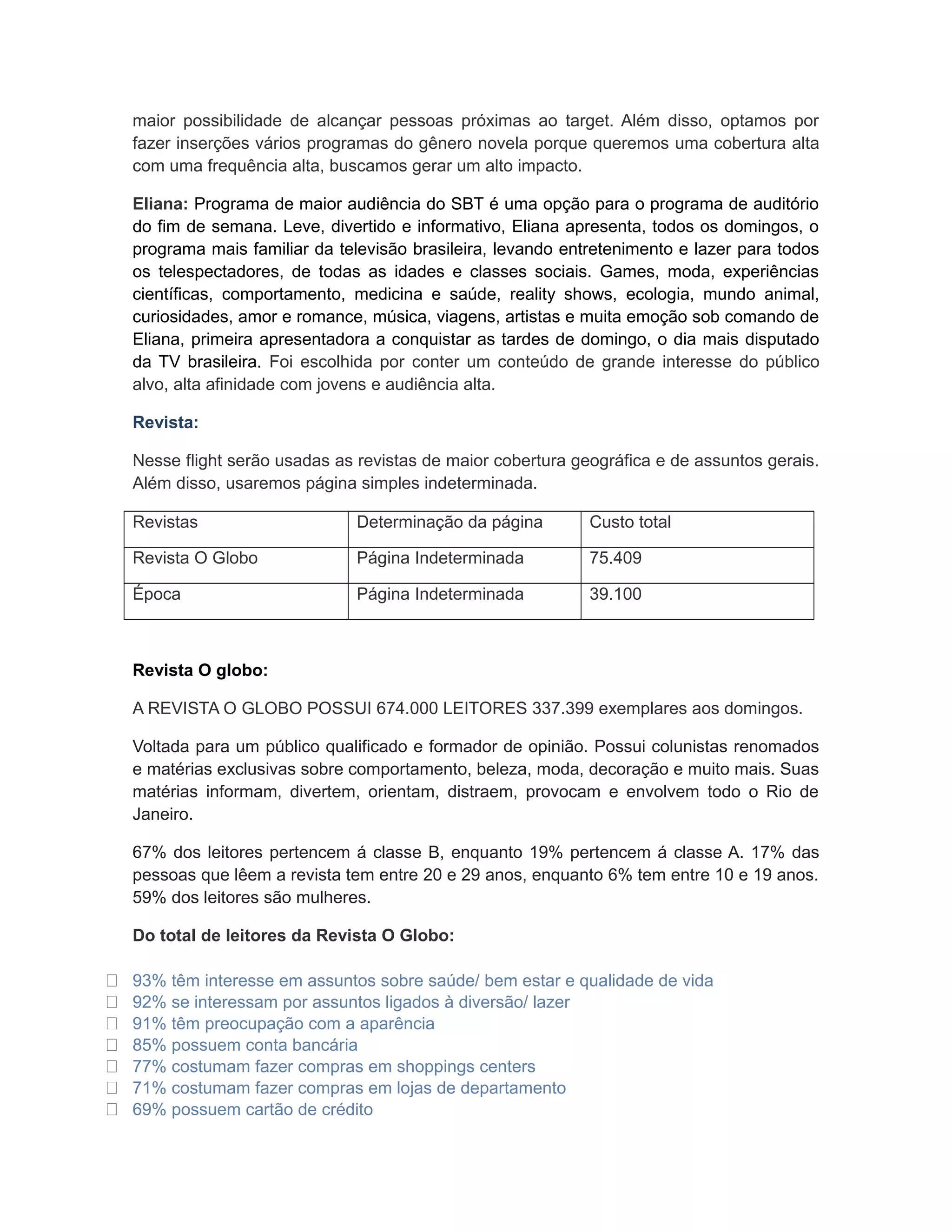 maior possibilidade de alcançar pessoas próximas ao target. Além disso, optamos por
    fazer inserções vários programas do gênero novela porque queremos uma cobertura alta
    com uma frequência alta, buscamos gerar um alto impacto.

    Eliana: Programa de maior audiência do SBT é uma opção para o programa de auditório
    do fim de semana. Leve, divertido e informativo, Eliana apresenta, todos os domingos, o
    programa mais familiar da televisão brasileira, levando entretenimento e lazer para todos
    os telespectadores, de todas as idades e classes sociais. Games, moda, experiências
    científicas, comportamento, medicina e saúde, reality shows, ecologia, mundo animal,
    curiosidades, amor e romance, música, viagens, artistas e muita emoção sob comando de
    Eliana, primeira apresentadora a conquistar as tardes de domingo, o dia mais disputado
    da TV brasileira. Foi escolhida por conter um conteúdo de grande interesse do público
    alvo, alta afinidade com jovens e audiência alta.

    Revista:

    Nesse flight serão usadas as revistas de maior cobertura geográfica e de assuntos gerais.
    Além disso, usaremos página simples indeterminada.

    Revistas                     Determinação da página        Custo total

    Revista O Globo              Página Indeterminada          75.409

    Época                        Página Indeterminada          39.100



    Revista O globo:

    A REVISTA O GLOBO POSSUI 674.000 LEITORES 337.399 exemplares aos domingos.

    Voltada para um público qualificado e formador de opinião. Possui colunistas renomados
    e matérias exclusivas sobre comportamento, beleza, moda, decoração e muito mais. Suas
    matérias informam, divertem, orientam, distraem, provocam e envolvem todo o Rio de
    Janeiro.

    67% dos leitores pertencem á classe B, enquanto 19% pertencem á classe A. 17% das
    pessoas que lêem a revista tem entre 20 e 29 anos, enquanto 6% tem entre 10 e 19 anos.
    59% dos leitores são mulheres.

    Do total de leitores da Revista O Globo:

   93% têm interesse em assuntos sobre saúde/ bem estar e qualidade de vida
   92% se interessam por assuntos ligados à diversão/ lazer
   91% têm preocupação com a aparência
   85% possuem conta bancária
   77% costumam fazer compras em shoppings centers
   71% costumam fazer compras em lojas de departamento
   69% possuem cartão de crédito
 