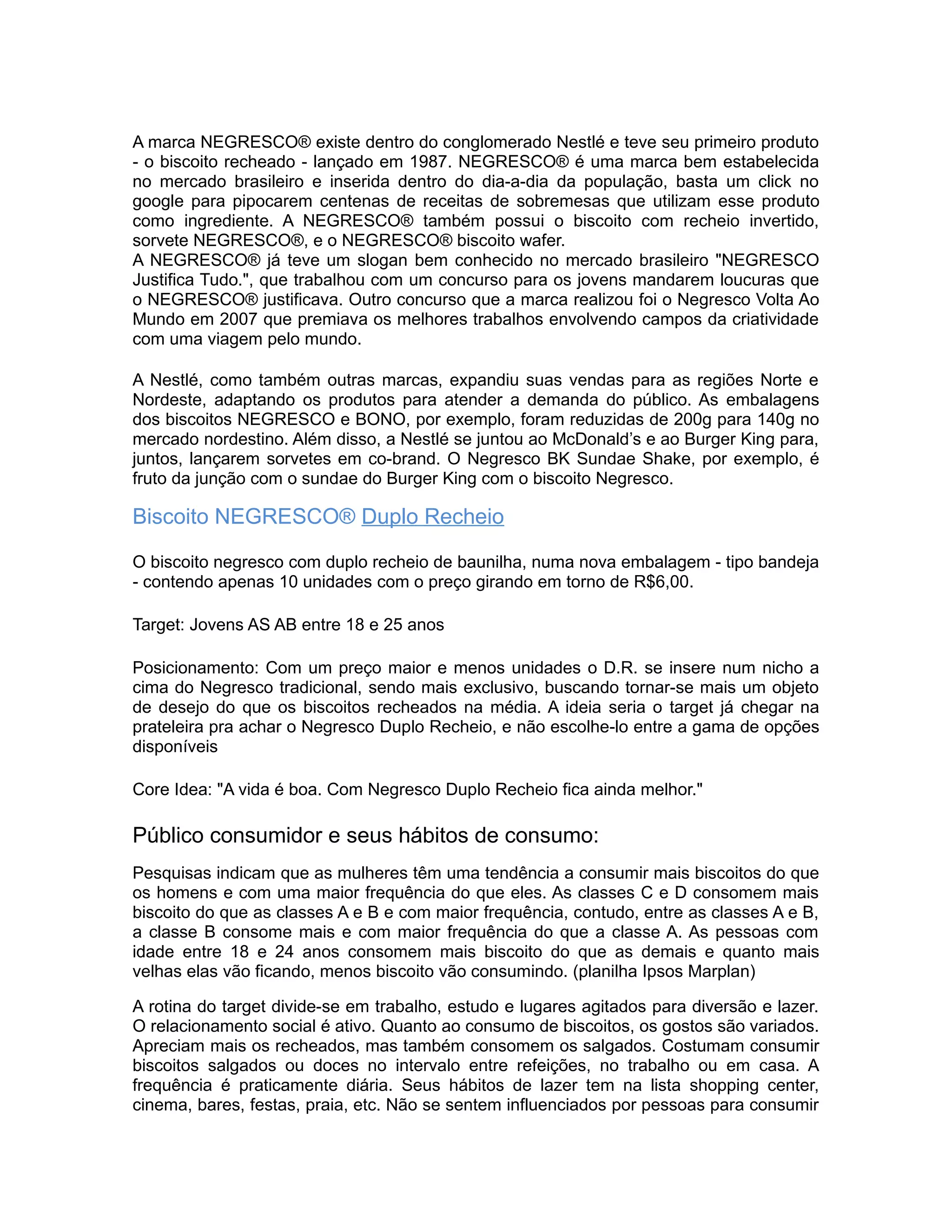 A marca NEGRESCO® existe dentro do conglomerado Nestlé e teve seu primeiro produto
- o biscoito recheado - lançado em 1987. NEGRESCO® é uma marca bem estabelecida
no mercado brasileiro e inserida dentro do dia-a-dia da população, basta um click no
google para pipocarem centenas de receitas de sobremesas que utilizam esse produto
como ingrediente. A NEGRESCO® também possui o biscoito com recheio invertido,
sorvete NEGRESCO®, e o NEGRESCO® biscoito wafer.
A NEGRESCO® já teve um slogan bem conhecido no mercado brasileiro "NEGRESCO
Justifica Tudo.", que trabalhou com um concurso para os jovens mandarem loucuras que
o NEGRESCO® justificava. Outro concurso que a marca realizou foi o Negresco Volta Ao
Mundo em 2007 que premiava os melhores trabalhos envolvendo campos da criatividade
com uma viagem pelo mundo.

A Nestlé, como também outras marcas, expandiu suas vendas para as regiões Norte e
Nordeste, adaptando os produtos para atender a demanda do público. As embalagens
dos biscoitos NEGRESCO e BONO, por exemplo, foram reduzidas de 200g para 140g no
mercado nordestino. Além disso, a Nestlé se juntou ao McDonald’s e ao Burger King para,
juntos, lançarem sorvetes em co-brand. O Negresco BK Sundae Shake, por exemplo, é
fruto da junção com o sundae do Burger King com o biscoito Negresco.

Biscoito NEGRESCO® Duplo Recheio

O biscoito negresco com duplo recheio de baunilha, numa nova embalagem - tipo bandeja
- contendo apenas 10 unidades com o preço girando em torno de R$6,00.

Target: Jovens AS AB entre 18 e 25 anos

Posicionamento: Com um preço maior e menos unidades o D.R. se insere num nicho a
cima do Negresco tradicional, sendo mais exclusivo, buscando tornar-se mais um objeto
de desejo do que os biscoitos recheados na média. A ideia seria o target já chegar na
prateleira pra achar o Negresco Duplo Recheio, e não escolhe-lo entre a gama de opções
disponíveis

Core Idea: "A vida é boa. Com Negresco Duplo Recheio fica ainda melhor."

Público consumidor e seus hábitos de consumo:
Pesquisas indicam que as mulheres têm uma tendência a consumir mais biscoitos do que
os homens e com uma maior frequência do que eles. As classes C e D consomem mais
biscoito do que as classes A e B e com maior frequência, contudo, entre as classes A e B,
a classe B consome mais e com maior frequência do que a classe A. As pessoas com
idade entre 18 e 24 anos consomem mais biscoito do que as demais e quanto mais
velhas elas vão ficando, menos biscoito vão consumindo. (planilha Ipsos Marplan)

A rotina do target divide-se em trabalho, estudo e lugares agitados para diversão e lazer.
O relacionamento social é ativo. Quanto ao consumo de biscoitos, os gostos são variados.
Apreciam mais os recheados, mas também consomem os salgados. Costumam consumir
biscoitos salgados ou doces no intervalo entre refeições, no trabalho ou em casa. A
frequência é praticamente diária. Seus hábitos de lazer tem na lista shopping center,
cinema, bares, festas, praia, etc. Não se sentem influenciados por pessoas para consumir
 
