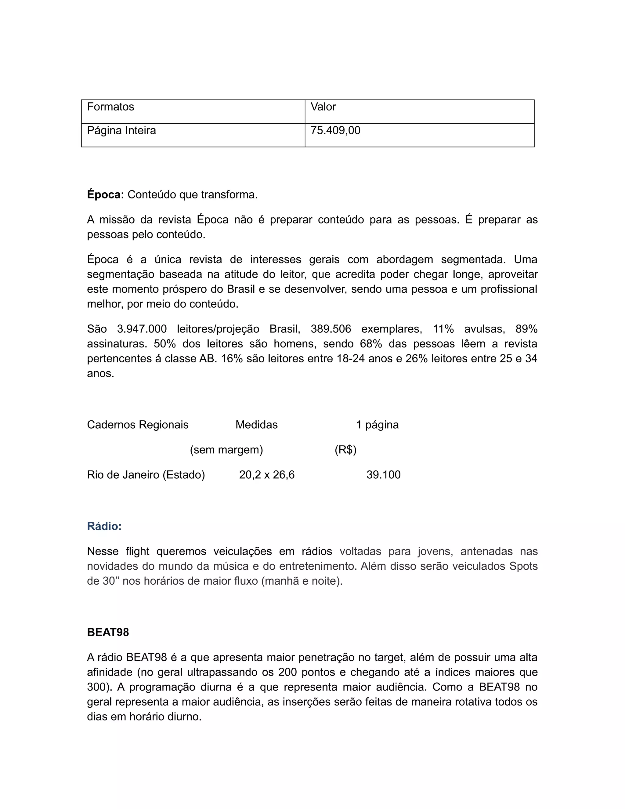 Formatos                                    Valor

Página Inteira                              75.409,00




Época: Conteúdo que transforma.

A missão da revista Época não é preparar conteúdo para as pessoas. É preparar as
pessoas pelo conteúdo.

Época é a única revista de interesses gerais com abordagem segmentada. Uma
segmentação baseada na atitude do leitor, que acredita poder chegar longe, aproveitar
este momento próspero do Brasil e se desenvolver, sendo uma pessoa e um profissional
melhor, por meio do conteúdo.

São 3.947.000 leitores/projeção Brasil, 389.506 exemplares, 11% avulsas, 89%
assinaturas. 50% dos leitores são homens, sendo 68% das pessoas lêem a revista
pertencentes á classe AB. 16% são leitores entre 18-24 anos e 26% leitores entre 25 e 34
anos.



Cadernos Regionais           Medidas                 1 página

                     (sem margem)                (R$)

Rio de Janeiro (Estado)       20,2 x 26,6               39.100



Rádio:

Nesse flight queremos veiculações em rádios voltadas para jovens, antenadas nas
novidades do mundo da música e do entretenimento. Além disso serão veiculados Spots
de 30’’ nos horários de maior fluxo (manhã e noite).



BEAT98

A rádio BEAT98 é a que apresenta maior penetração no target, além de possuir uma alta
afinidade (no geral ultrapassando os 200 pontos e chegando até a índices maiores que
300). A programação diurna é a que representa maior audiência. Como a BEAT98 no
geral representa a maior audiência, as inserções serão feitas de maneira rotativa todos os
dias em horário diurno.
 