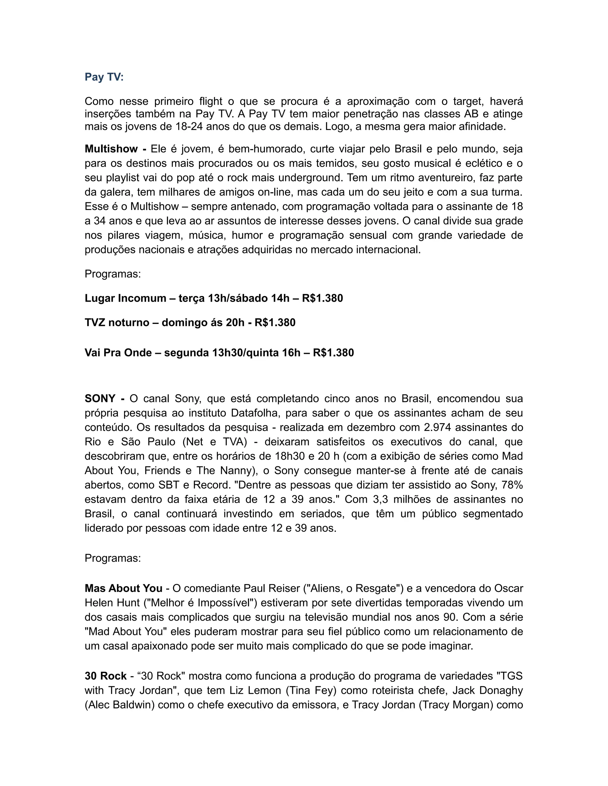 Pay TV:

Como nesse primeiro flight o que se procura é a aproximação com o target, haverá
inserções também na Pay TV. A Pay TV tem maior penetração nas classes AB e atinge
mais os jovens de 18-24 anos do que os demais. Logo, a mesma gera maior afinidade.

Multishow - Ele é jovem, é bem-humorado, curte viajar pelo Brasil e pelo mundo, seja
para os destinos mais procurados ou os mais temidos, seu gosto musical é eclético e o
seu playlist vai do pop até o rock mais underground. Tem um ritmo aventureiro, faz parte
da galera, tem milhares de amigos on-line, mas cada um do seu jeito e com a sua turma.
Esse é o Multishow – sempre antenado, com programação voltada para o assinante de 18
a 34 anos e que leva ao ar assuntos de interesse desses jovens. O canal divide sua grade
nos pilares viagem, música, humor e programação sensual com grande variedade de
produções nacionais e atrações adquiridas no mercado internacional.

Programas:

Lugar Incomum – terça 13h/sábado 14h – R$1.380

TVZ noturno – domingo ás 20h - R$1.380

Vai Pra Onde – segunda 13h30/quinta 16h – R$1.380



SONY - O canal Sony, que está completando cinco anos no Brasil, encomendou sua
própria pesquisa ao instituto Datafolha, para saber o que os assinantes acham de seu
conteúdo. Os resultados da pesquisa - realizada em dezembro com 2.974 assinantes do
Rio e São Paulo (Net e TVA) - deixaram satisfeitos os executivos do canal, que
descobriram que, entre os horários de 18h30 e 20 h (com a exibição de séries como Mad
About You, Friends e The Nanny), o Sony consegue manter-se à frente até de canais
abertos, como SBT e Record. "Dentre as pessoas que diziam ter assistido ao Sony, 78%
estavam dentro da faixa etária de 12 a 39 anos." Com 3,3 milhões de assinantes no
Brasil, o canal continuará investindo em seriados, que têm um público segmentado
liderado por pessoas com idade entre 12 e 39 anos.

Programas:

Mas About You - O comediante Paul Reiser ("Aliens, o Resgate") e a vencedora do Oscar
Helen Hunt ("Melhor é Impossível") estiveram por sete divertidas temporadas vivendo um
dos casais mais complicados que surgiu na televisão mundial nos anos 90. Com a série
"Mad About You" eles puderam mostrar para seu fiel público como um relacionamento de
um casal apaixonado pode ser muito mais complicado do que se pode imaginar.

30 Rock - “30 Rock" mostra como funciona a produção do programa de variedades "TGS
with Tracy Jordan", que tem Liz Lemon (Tina Fey) como roteirista chefe, Jack Donaghy
(Alec Baldwin) como o chefe executivo da emissora, e Tracy Jordan (Tracy Morgan) como
 