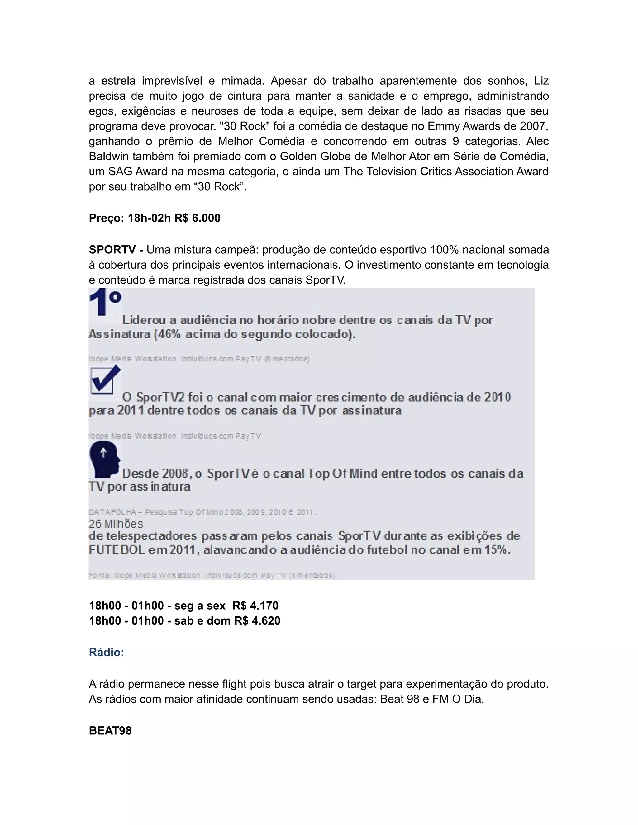 a estrela imprevisível e mimada. Apesar do trabalho aparentemente dos sonhos, Liz
precisa de muito jogo de cintura para manter a sanidade e o emprego, administrando
egos, exigências e neuroses de toda a equipe, sem deixar de lado as risadas que seu
programa deve provocar. "30 Rock" foi a comédia de destaque no Emmy Awards de 2007,
ganhando o prêmio de Melhor Comédia e concorrendo em outras 9 categorias. Alec
Baldwin também foi premiado com o Golden Globe de Melhor Ator em Série de Comédia,
um SAG Award na mesma categoria, e ainda um The Television Critics Association Award
por seu trabalho em “30 Rock”.

Preço: 18h-02h R$ 6.000

SPORTV - Uma mistura campeã: produção de conteúdo esportivo 100% nacional somada
à cobertura dos principais eventos internacionais. O investimento constante em tecnologia
e conteúdo é marca registrada dos canais SporTV.




18h00 - 01h00 - seg a sex R$ 4.170
18h00 - 01h00 - sab e dom R$ 4.620

Rádio:

A rádio permanece nesse flight pois busca atrair o target para experimentação do produto.
As rádios com maior afinidade continuam sendo usadas: Beat 98 e FM O Dia.

BEAT98
 