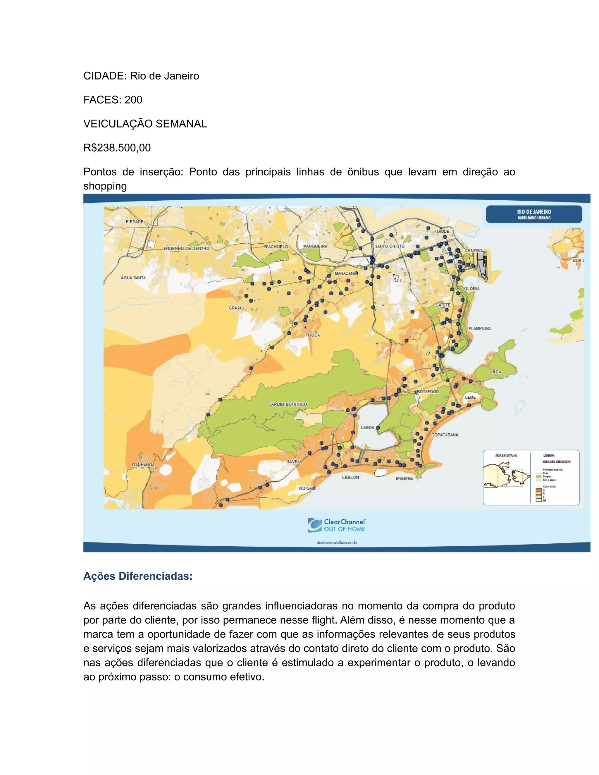 CIDADE: Rio de Janeiro

FACES: 200

VEICULAÇÃO SEMANAL

R$238.500,00

Pontos de inserção: Ponto das principais linhas de ônibus que levam em direção ao
shopping




Ações Diferenciadas:

As ações diferenciadas são grandes influenciadoras no momento da compra do produto
por parte do cliente, por isso permanece nesse flight. Além disso, é nesse momento que a
marca tem a oportunidade de fazer com que as informações relevantes de seus produtos
e serviços sejam mais valorizados através do contato direto do cliente com o produto. São
nas ações diferenciadas que o cliente é estimulado a experimentar o produto, o levando
ao próximo passo: o consumo efetivo.
 