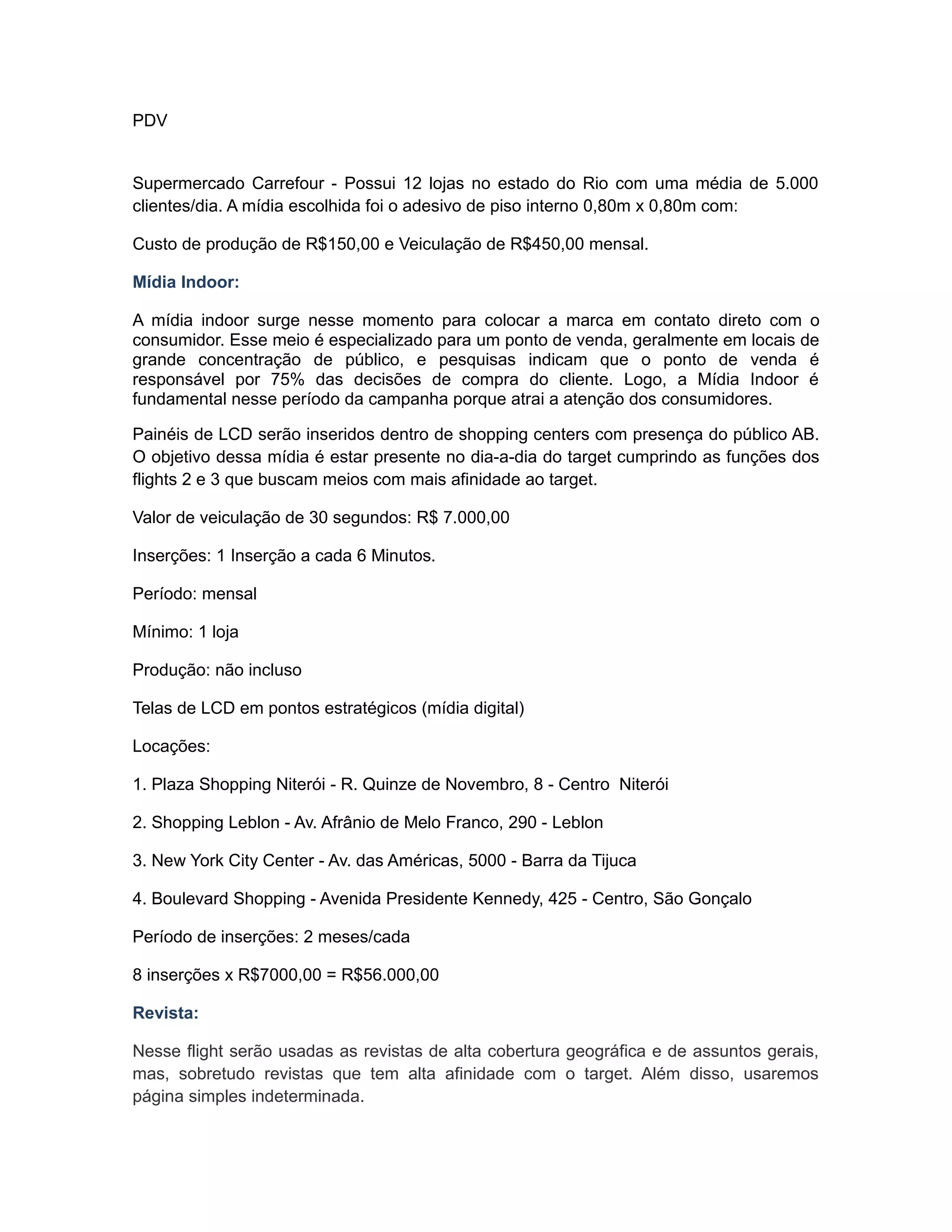 PDV


Supermercado Carrefour - Possui 12 lojas no estado do Rio com uma média de 5.000
clientes/dia. A mídia escolhida foi o adesivo de piso interno 0,80m x 0,80m com:

Custo de produção de R$150,00 e Veiculação de R$450,00 mensal.

Mídia Indoor:

A mídia indoor surge nesse momento para colocar a marca em contato direto com o
consumidor. Esse meio é especializado para um ponto de venda, geralmente em locais de
grande concentração de público, e pesquisas indicam que o ponto de venda é
responsável por 75% das decisões de compra do cliente. Logo, a Mídia Indoor é
fundamental nesse período da campanha porque atrai a atenção dos consumidores.

Painéis de LCD serão inseridos dentro de shopping centers com presença do público AB.
O objetivo dessa mídia é estar presente no dia-a-dia do target cumprindo as funções dos
flights 2 e 3 que buscam meios com mais afinidade ao target.

Valor de veiculação de 30 segundos: R$ 7.000,00

Inserções: 1 Inserção a cada 6 Minutos.

Período: mensal

Mínimo: 1 loja

Produção: não incluso

Telas de LCD em pontos estratégicos (mídia digital)

Locações:

1. Plaza Shopping Niterói - R. Quinze de Novembro, 8 - Centro Niterói

2. Shopping Leblon - Av. Afrânio de Melo Franco, 290 - Leblon

3. New York City Center - Av. das Américas, 5000 - Barra da Tijuca

4. Boulevard Shopping - Avenida Presidente Kennedy, 425 - Centro, São Gonçalo

Período de inserções: 2 meses/cada

8 inserções x R$7000,00 = R$56.000,00

Revista:

Nesse flight serão usadas as revistas de alta cobertura geográfica e de assuntos gerais,
mas, sobretudo revistas que tem alta afinidade com o target. Além disso, usaremos
página simples indeterminada.
 