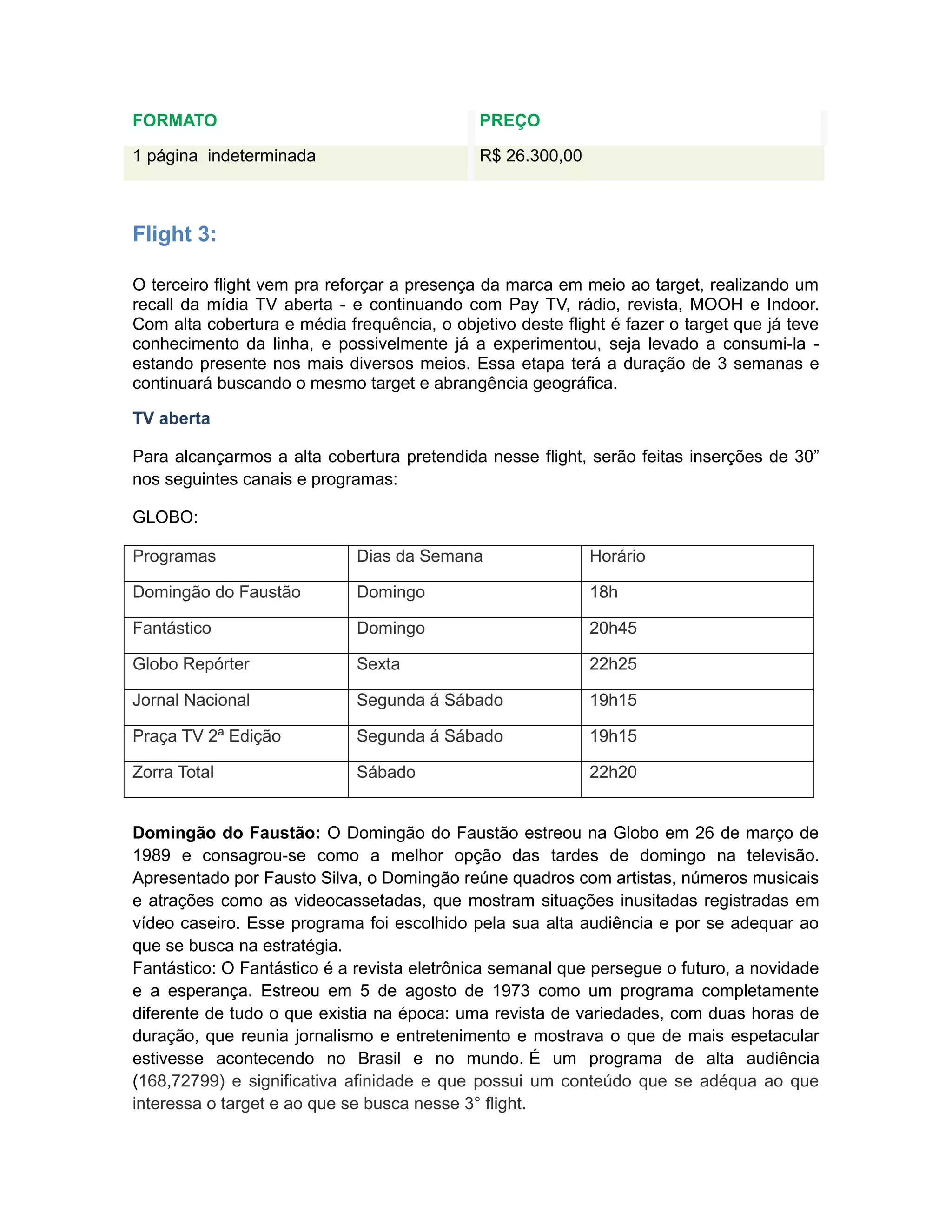 FORMATO                                      PREÇO

1 página indeterminada                       R$ 26.300,00



Flight 3:

O terceiro flight vem pra reforçar a presença da marca em meio ao target, realizando um
recall da mídia TV aberta - e continuando com Pay TV, rádio, revista, MOOH e Indoor.
Com alta cobertura e média frequência, o objetivo deste flight é fazer o target que já teve
conhecimento da linha, e possivelmente já a experimentou, seja levado a consumi-la -
estando presente nos mais diversos meios. Essa etapa terá a duração de 3 semanas e
continuará buscando o mesmo target e abrangência geográfica.

TV aberta

Para alcançarmos a alta cobertura pretendida nesse flight, serão feitas inserções de 30”
nos seguintes canais e programas:

GLOBO:

Programas                    Dias da Semana                 Horário

Domingão do Faustão          Domingo                        18h

Fantástico                   Domingo                        20h45

Globo Repórter               Sexta                          22h25

Jornal Nacional              Segunda á Sábado               19h15

Praça TV 2ª Edição           Segunda á Sábado               19h15

Zorra Total                  Sábado                         22h20


Domingão do Faustão: O Domingão do Faustão estreou na Globo em 26 de março de
1989 e consagrou-se como a melhor opção das tardes de domingo na televisão.
Apresentado por Fausto Silva, o Domingão reúne quadros com artistas, números musicais
e atrações como as videocassetadas, que mostram situações inusitadas registradas em
vídeo caseiro. Esse programa foi escolhido pela sua alta audiência e por se adequar ao
que se busca na estratégia.
Fantástico: O Fantástico é a revista eletrônica semanal que persegue o futuro, a novidade
e a esperança. Estreou em 5 de agosto de 1973 como um programa completamente
diferente de tudo o que existia na época: uma revista de variedades, com duas horas de
duração, que reunia jornalismo e entretenimento e mostrava o que de mais espetacular
estivesse acontecendo no Brasil e no mundo. É um programa de alta audiência
(168,72799) e significativa afinidade e que possui um conteúdo que se adéqua ao que
interessa o target e ao que se busca nesse 3° flight.
 