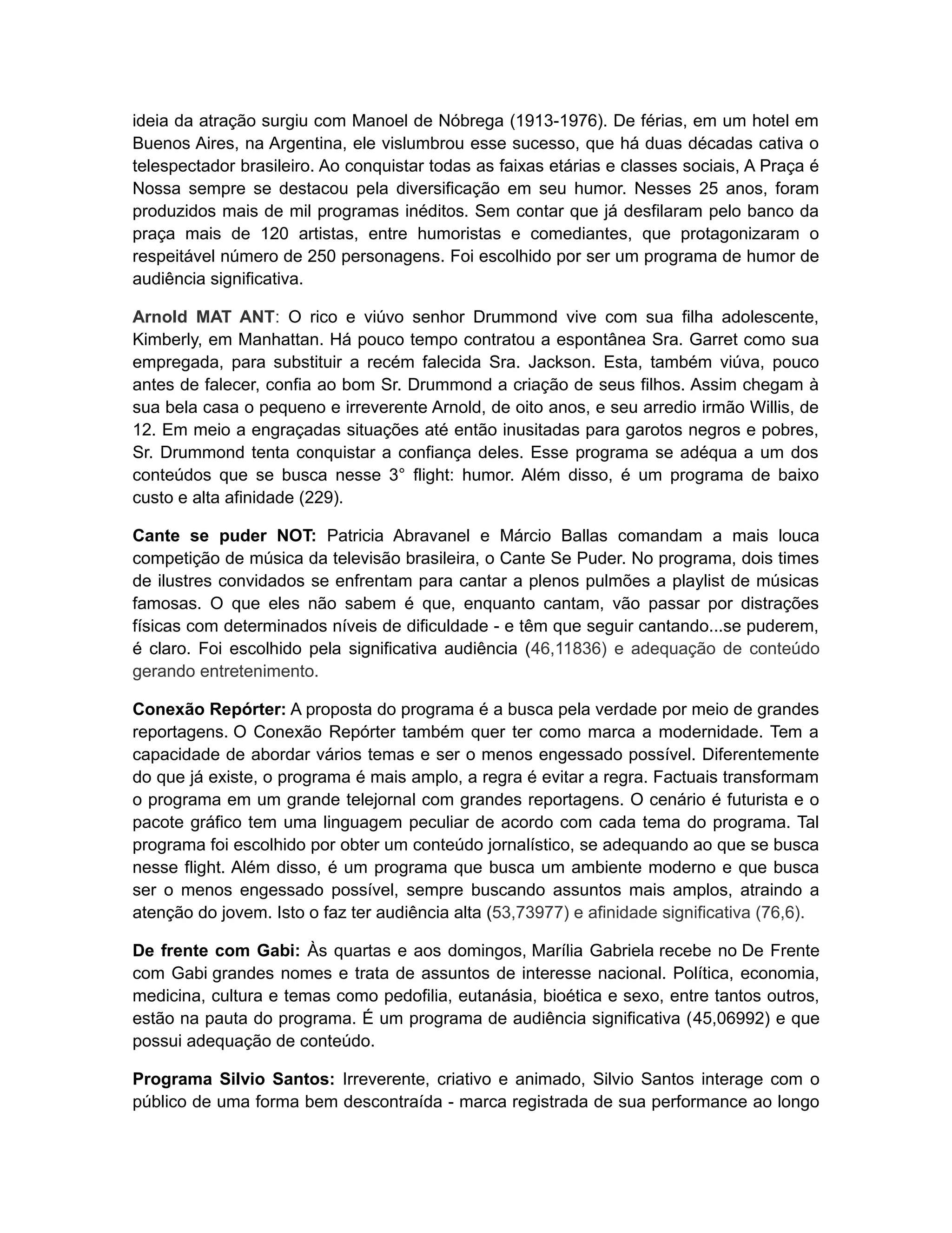 ideia da atração surgiu com Manoel de Nóbrega (1913-1976). De férias, em um hotel em
Buenos Aires, na Argentina, ele vislumbrou esse sucesso, que há duas décadas cativa o
telespectador brasileiro. Ao conquistar todas as faixas etárias e classes sociais, A Praça é
Nossa sempre se destacou pela diversificação em seu humor. Nesses 25 anos, foram
produzidos mais de mil programas inéditos. Sem contar que já desfilaram pelo banco da
praça mais de 120 artistas, entre humoristas e comediantes, que protagonizaram o
respeitável número de 250 personagens. Foi escolhido por ser um programa de humor de
audiência significativa.

Arnold MAT ANT: O rico e viúvo senhor Drummond vive com sua filha adolescente,
Kimberly, em Manhattan. Há pouco tempo contratou a espontânea Sra. Garret como sua
empregada, para substituir a recém falecida Sra. Jackson. Esta, também viúva, pouco
antes de falecer, confia ao bom Sr. Drummond a criação de seus filhos. Assim chegam à
sua bela casa o pequeno e irreverente Arnold, de oito anos, e seu arredio irmão Willis, de
12. Em meio a engraçadas situações até então inusitadas para garotos negros e pobres,
Sr. Drummond tenta conquistar a confiança deles. Esse programa se adéqua a um dos
conteúdos que se busca nesse 3° flight: humor. Além disso, é um programa de baixo
custo e alta afinidade (229).

Cante se puder NOT: Patricia Abravanel e Márcio Ballas comandam a mais louca
competição de música da televisão brasileira, o Cante Se Puder. No programa, dois times
de ilustres convidados se enfrentam para cantar a plenos pulmões a playlist de músicas
famosas. O que eles não sabem é que, enquanto cantam, vão passar por distrações
físicas com determinados níveis de dificuldade - e têm que seguir cantando...se puderem,
é claro. Foi escolhido pela significativa audiência (46,11836) e adequação de conteúdo
gerando entretenimento.

Conexão Repórter: A proposta do programa é a busca pela verdade por meio de grandes
reportagens. O Conexão Repórter também quer ter como marca a modernidade. Tem a
capacidade de abordar vários temas e ser o menos engessado possível. Diferentemente
do que já existe, o programa é mais amplo, a regra é evitar a regra. Factuais transformam
o programa em um grande telejornal com grandes reportagens. O cenário é futurista e o
pacote gráfico tem uma linguagem peculiar de acordo com cada tema do programa. Tal
programa foi escolhido por obter um conteúdo jornalístico, se adequando ao que se busca
nesse flight. Além disso, é um programa que busca um ambiente moderno e que busca
ser o menos engessado possível, sempre buscando assuntos mais amplos, atraindo a
atenção do jovem. Isto o faz ter audiência alta (53,73977) e afinidade significativa (76,6).

De frente com Gabi: Às quartas e aos domingos, Marília Gabriela recebe no De Frente
com Gabi grandes nomes e trata de assuntos de interesse nacional. Política, economia,
medicina, cultura e temas como pedofilia, eutanásia, bioética e sexo, entre tantos outros,
estão na pauta do programa. É um programa de audiência significativa (45,06992) e que
possui adequação de conteúdo.

Programa Silvio Santos: Irreverente, criativo e animado, Silvio Santos interage com o
público de uma forma bem descontraída - marca registrada de sua performance ao longo
 