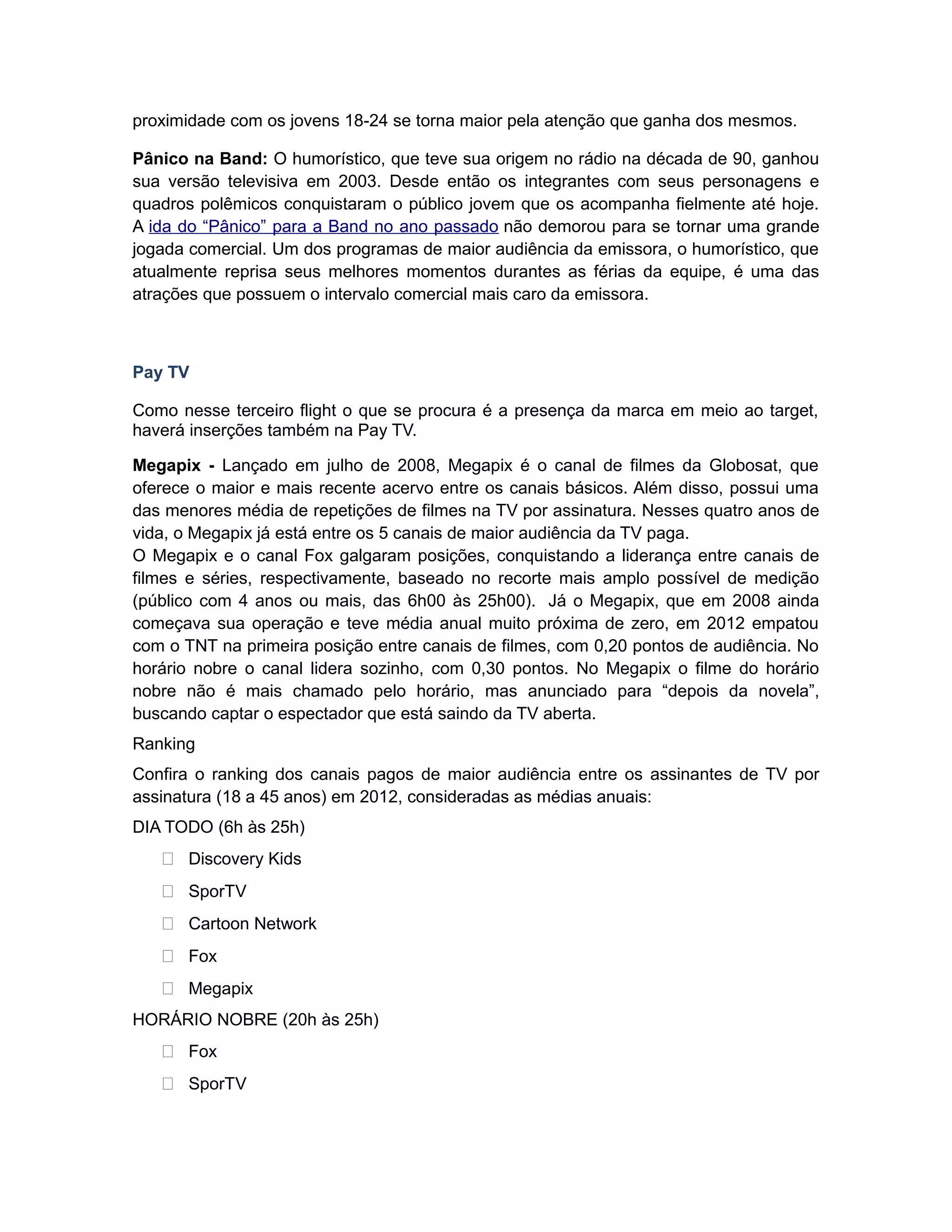 proximidade com os jovens 18-24 se torna maior pela atenção que ganha dos mesmos.

Pânico na Band: O humorístico, que teve sua origem no rádio na década de 90, ganhou
sua versão televisiva em 2003. Desde então os integrantes com seus personagens e
quadros polêmicos conquistaram o público jovem que os acompanha fielmente até hoje.
A ida do “Pânico” para a Band no ano passado não demorou para se tornar uma grande
jogada comercial. Um dos programas de maior audiência da emissora, o humorístico, que
atualmente reprisa seus melhores momentos durantes as férias da equipe, é uma das
atrações que possuem o intervalo comercial mais caro da emissora.



Pay TV

Como nesse terceiro flight o que se procura é a presença da marca em meio ao target,
haverá inserções também na Pay TV.

Megapix - Lançado em julho de 2008, Megapix é o canal de filmes da Globosat, que
oferece o maior e mais recente acervo entre os canais básicos. Além disso, possui uma
das menores média de repetições de filmes na TV por assinatura. Nesses quatro anos de
vida, o Megapix já está entre os 5 canais de maior audiência da TV paga.
O Megapix e o canal Fox galgaram posições, conquistando a liderança entre canais de
filmes e séries, respectivamente, baseado no recorte mais amplo possível de medição
(público com 4 anos ou mais, das 6h00 às 25h00). Já o Megapix, que em 2008 ainda
começava sua operação e teve média anual muito próxima de zero, em 2012 empatou
com o TNT na primeira posição entre canais de filmes, com 0,20 pontos de audiência. No
horário nobre o canal lidera sozinho, com 0,30 pontos. No Megapix o filme do horário
nobre não é mais chamado pelo horário, mas anunciado para “depois da novela”,
buscando captar o espectador que está saindo da TV aberta.
Ranking
Confira o ranking dos canais pagos de maior audiência entre os assinantes de TV por
assinatura (18 a 45 anos) em 2012, consideradas as médias anuais:
DIA TODO (6h às 25h)
    Discovery Kids
    SporTV
    Cartoon Network
    Fox
    Megapix
HORÁRIO NOBRE (20h às 25h)
    Fox
    SporTV
 