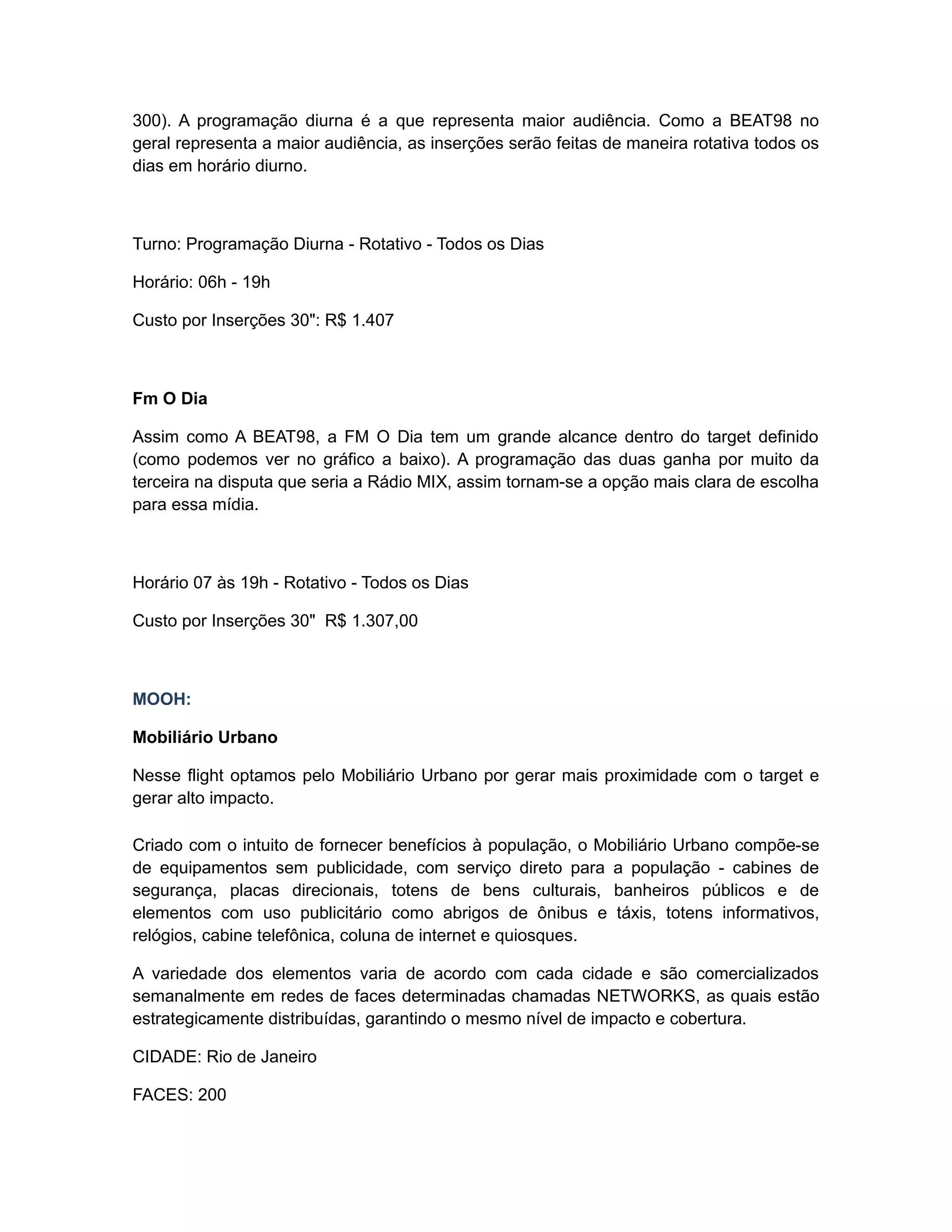 300). A programação diurna é a que representa maior audiência. Como a BEAT98 no
geral representa a maior audiência, as inserções serão feitas de maneira rotativa todos os
dias em horário diurno.



Turno: Programação Diurna - Rotativo - Todos os Dias

Horário: 06h - 19h

Custo por Inserções 30": R$ 1.407



Fm O Dia

Assim como A BEAT98, a FM O Dia tem um grande alcance dentro do target definido
(como podemos ver no gráfico a baixo). A programação das duas ganha por muito da
terceira na disputa que seria a Rádio MIX, assim tornam-se a opção mais clara de escolha
para essa mídia.



Horário 07 às 19h - Rotativo - Todos os Dias

Custo por Inserções 30" R$ 1.307,00



MOOH:

Mobiliário Urbano

Nesse flight optamos pelo Mobiliário Urbano por gerar mais proximidade com o target e
gerar alto impacto.

Criado com o intuito de fornecer benefícios à população, o Mobiliário Urbano compõe-se
de equipamentos sem publicidade, com serviço direto para a população - cabines de
segurança, placas direcionais, totens de bens culturais, banheiros públicos e de
elementos com uso publicitário como abrigos de ônibus e táxis, totens informativos,
relógios, cabine telefônica, coluna de internet e quiosques.

A variedade dos elementos varia de acordo com cada cidade e são comercializados
semanalmente em redes de faces determinadas chamadas NETWORKS, as quais estão
estrategicamente distribuídas, garantindo o mesmo nível de impacto e cobertura.

CIDADE: Rio de Janeiro

FACES: 200
 
