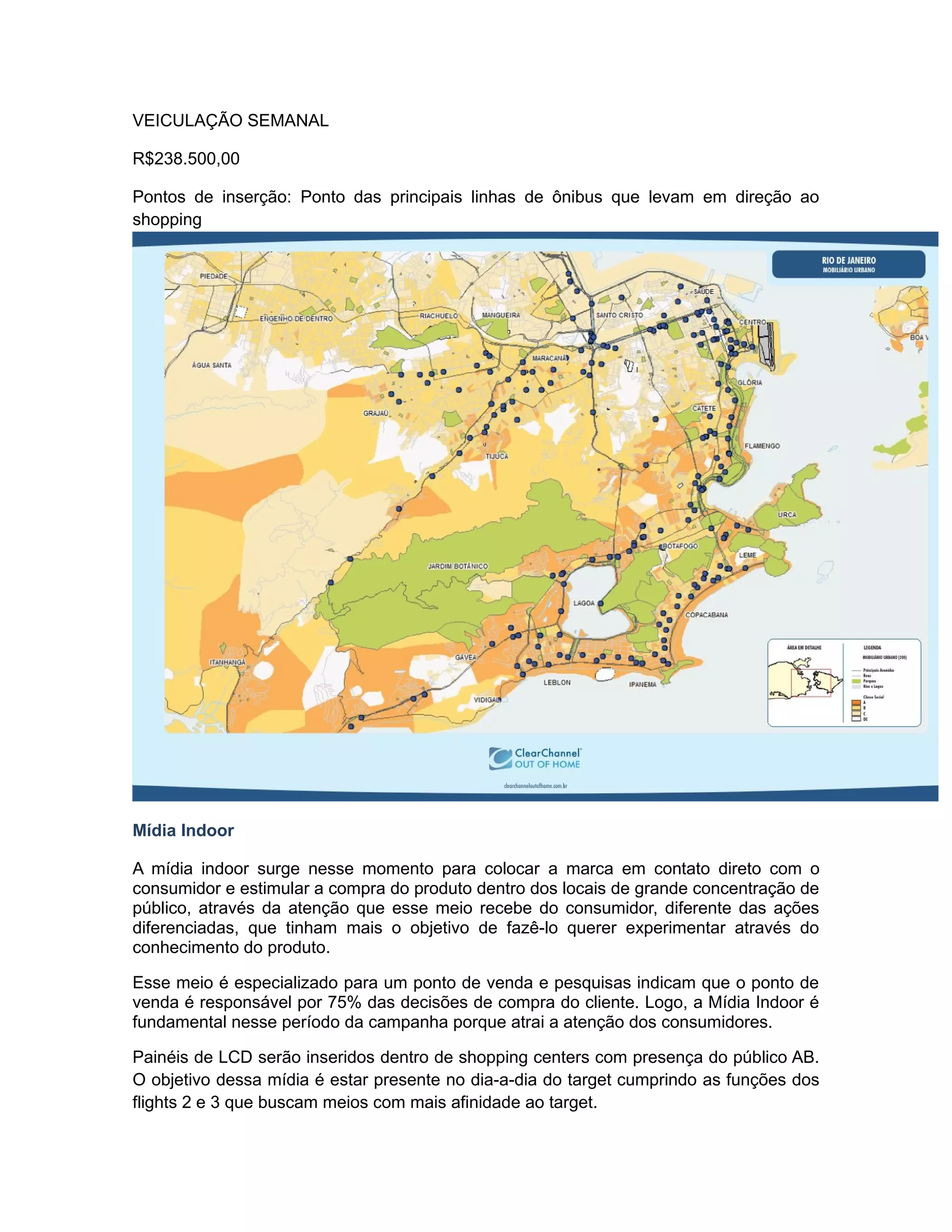 VEICULAÇÃO SEMANAL

R$238.500,00

Pontos de inserção: Ponto das principais linhas de ônibus que levam em direção ao
shopping




Mídia Indoor

A mídia indoor surge nesse momento para colocar a marca em contato direto com o
consumidor e estimular a compra do produto dentro dos locais de grande concentração de
público, através da atenção que esse meio recebe do consumidor, diferente das ações
diferenciadas, que tinham mais o objetivo de fazê-lo querer experimentar através do
conhecimento do produto.

Esse meio é especializado para um ponto de venda e pesquisas indicam que o ponto de
venda é responsável por 75% das decisões de compra do cliente. Logo, a Mídia Indoor é
fundamental nesse período da campanha porque atrai a atenção dos consumidores.

Painéis de LCD serão inseridos dentro de shopping centers com presença do público AB.
O objetivo dessa mídia é estar presente no dia-a-dia do target cumprindo as funções dos
flights 2 e 3 que buscam meios com mais afinidade ao target.
 