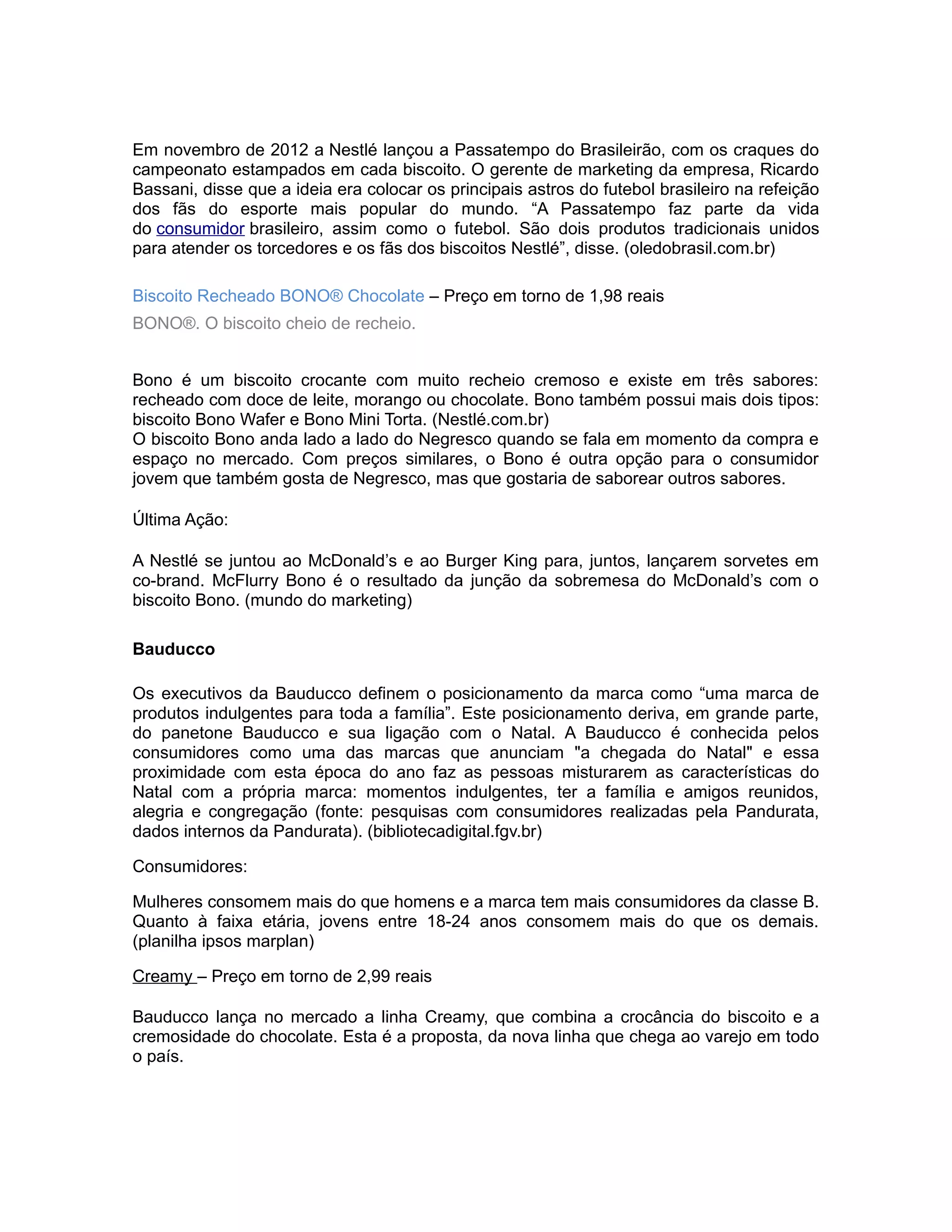 Em novembro de 2012 a Nestlé lançou a Passatempo do Brasileirão, com os craques do
campeonato estampados em cada biscoito. O gerente de marketing da empresa, Ricardo
Bassani, disse que a ideia era colocar os principais astros do futebol brasileiro na refeição
dos fãs do esporte mais popular do mundo. “A Passatempo faz parte da vida
do consumidor brasileiro, assim como o futebol. São dois produtos tradicionais unidos
para atender os torcedores e os fãs dos biscoitos Nestlé”, disse. (oledobrasil.com.br)

Biscoito Recheado BONO® Chocolate – Preço em torno de 1,98 reais
BONO®. O biscoito cheio de recheio.


Bono é um biscoito crocante com muito recheio cremoso e existe em três sabores:
recheado com doce de leite, morango ou chocolate. Bono também possui mais dois tipos:
biscoito Bono Wafer e Bono Mini Torta. (Nestlé.com.br)
O biscoito Bono anda lado a lado do Negresco quando se fala em momento da compra e
espaço no mercado. Com preços similares, o Bono é outra opção para o consumidor
jovem que também gosta de Negresco, mas que gostaria de saborear outros sabores.

Última Ação:

A Nestlé se juntou ao McDonald’s e ao Burger King para, juntos, lançarem sorvetes em
co-brand. McFlurry Bono é o resultado da junção da sobremesa do McDonald’s com o
biscoito Bono. (mundo do marketing)

Bauducco

Os executivos da Bauducco definem o posicionamento da marca como “uma marca de
produtos indulgentes para toda a família”. Este posicionamento deriva, em grande parte,
do panetone Bauducco e sua ligação com o Natal. A Bauducco é conhecida pelos
consumidores como uma das marcas que anunciam "a chegada do Natal" e essa
proximidade com esta época do ano faz as pessoas misturarem as características do
Natal com a própria marca: momentos indulgentes, ter a família e amigos reunidos,
alegria e congregação (fonte: pesquisas com consumidores realizadas pela Pandurata,
dados internos da Pandurata). (bibliotecadigital.fgv.br)

Consumidores:

Mulheres consomem mais do que homens e a marca tem mais consumidores da classe B.
Quanto à faixa etária, jovens entre 18-24 anos consomem mais do que os demais.
(planilha ipsos marplan)

Creamy – Preço em torno de 2,99 reais

Bauducco lança no mercado a linha Creamy, que combina a crocância do biscoito e a
cremosidade do chocolate. Esta é a proposta, da nova linha que chega ao varejo em todo
o país.
 