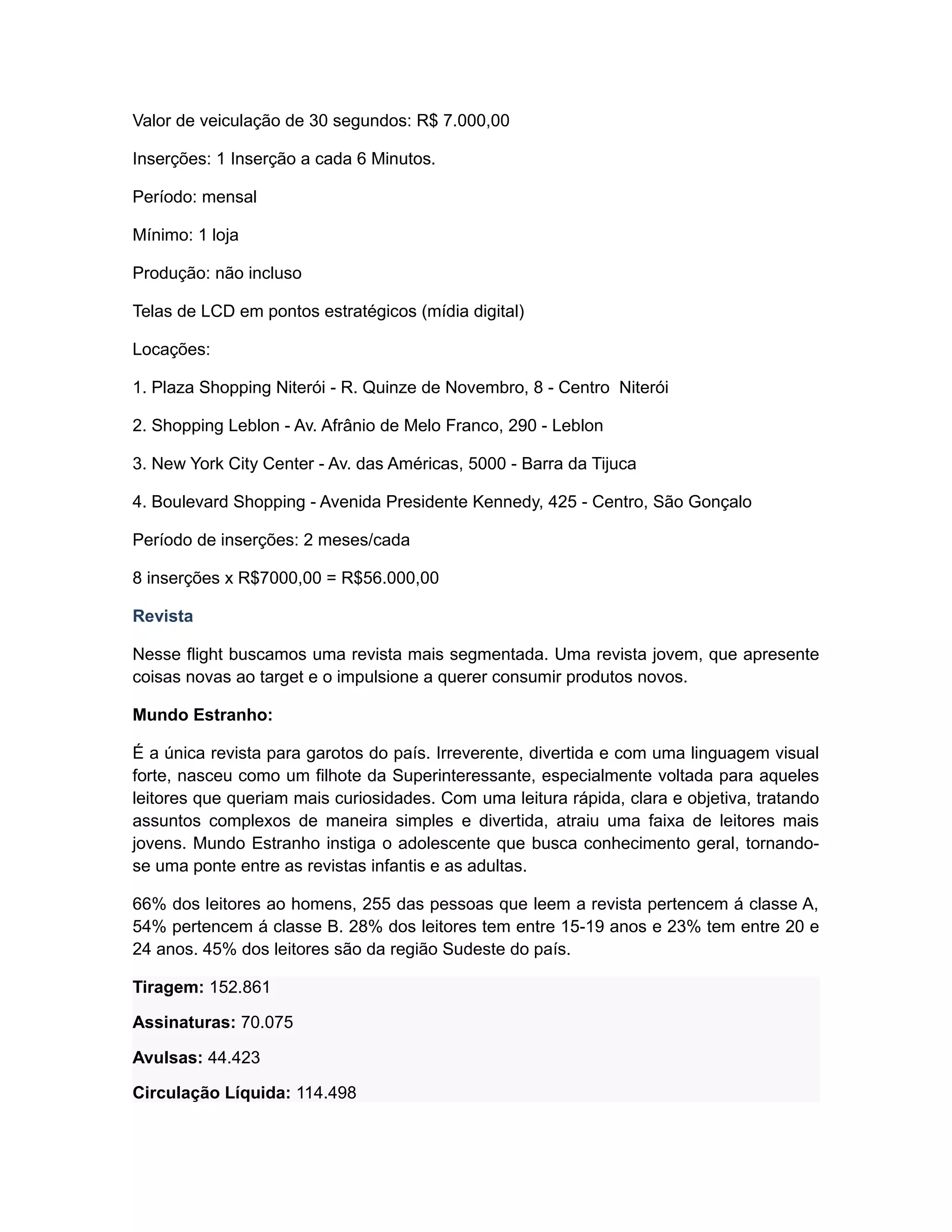 Valor de veiculação de 30 segundos: R$ 7.000,00

Inserções: 1 Inserção a cada 6 Minutos.

Período: mensal

Mínimo: 1 loja

Produção: não incluso

Telas de LCD em pontos estratégicos (mídia digital)

Locações:

1. Plaza Shopping Niterói - R. Quinze de Novembro, 8 - Centro Niterói

2. Shopping Leblon - Av. Afrânio de Melo Franco, 290 - Leblon

3. New York City Center - Av. das Américas, 5000 - Barra da Tijuca

4. Boulevard Shopping - Avenida Presidente Kennedy, 425 - Centro, São Gonçalo

Período de inserções: 2 meses/cada

8 inserções x R$7000,00 = R$56.000,00

Revista

Nesse flight buscamos uma revista mais segmentada. Uma revista jovem, que apresente
coisas novas ao target e o impulsione a querer consumir produtos novos.

Mundo Estranho:

É a única revista para garotos do país. Irreverente, divertida e com uma linguagem visual
forte, nasceu como um filhote da Superinteressante, especialmente voltada para aqueles
leitores que queriam mais curiosidades. Com uma leitura rápida, clara e objetiva, tratando
assuntos complexos de maneira simples e divertida, atraiu uma faixa de leitores mais
jovens. Mundo Estranho instiga o adolescente que busca conhecimento geral, tornando-
se uma ponte entre as revistas infantis e as adultas.

66% dos leitores ao homens, 255 das pessoas que leem a revista pertencem á classe A,
54% pertencem á classe B. 28% dos leitores tem entre 15-19 anos e 23% tem entre 20 e
24 anos. 45% dos leitores são da região Sudeste do país.

Tiragem: 152.861

Assinaturas: 70.075

Avulsas: 44.423

Circulação Líquida: 114.498
 