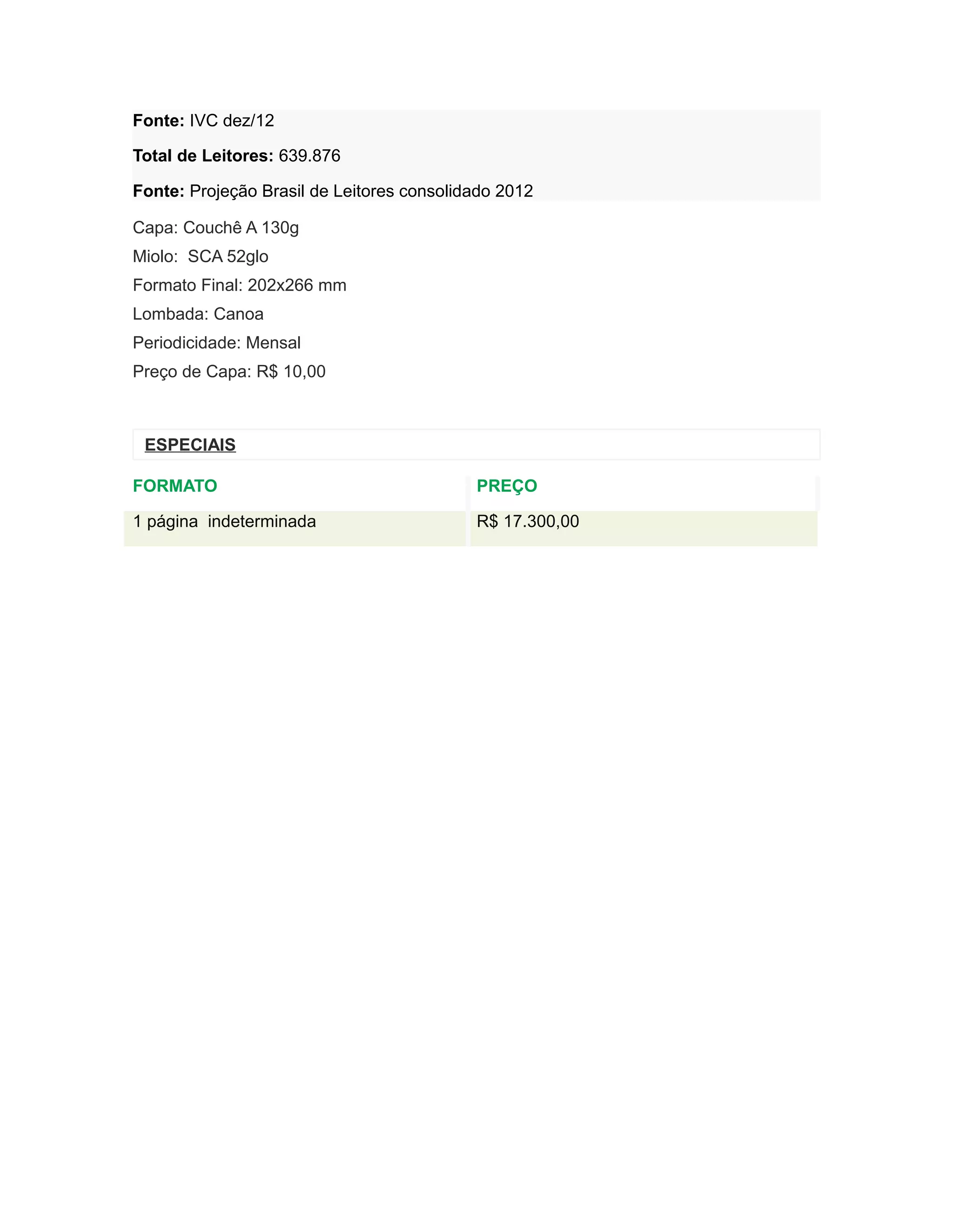 Fonte: IVC dez/12

Total de Leitores: 639.876

Fonte: Projeção Brasil de Leitores consolidado 2012

Capa: Couchê A 130g
Miolo: SCA 52glo
Formato Final: 202x266 mm
Lombada: Canoa
Periodicidade: Mensal
Preço de Capa: R$ 10,00



 ESPECIAIS

FORMATO                                    PREÇO

1 página indeterminada                     R$ 17.300,00
 
