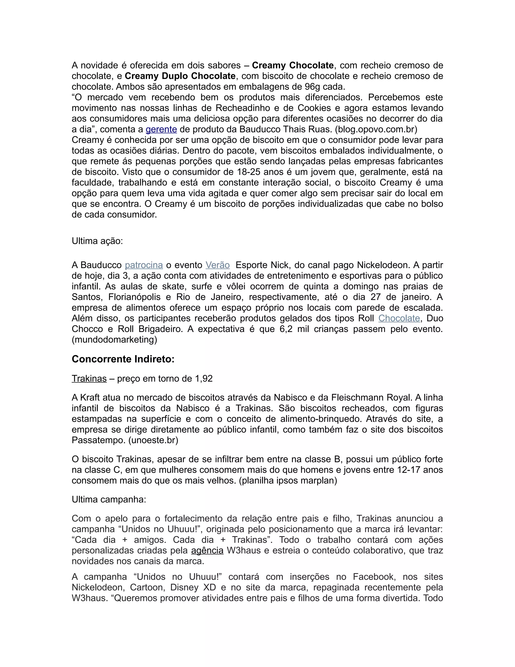 A novidade é oferecida em dois sabores – Creamy Chocolate, com recheio cremoso de
chocolate, e Creamy Duplo Chocolate, com biscoito de chocolate e recheio cremoso de
chocolate. Ambos são apresentados em embalagens de 96g cada.
“O mercado vem recebendo bem os produtos mais diferenciados. Percebemos este
movimento nas nossas linhas de Recheadinho e de Cookies e agora estamos levando
aos consumidores mais uma deliciosa opção para diferentes ocasiões no decorrer do dia
a dia”, comenta a gerente de produto da Bauducco Thais Ruas. (blog.opovo.com.br)
Creamy é conhecida por ser uma opção de biscoito em que o consumidor pode levar para
todas as ocasiões diárias. Dentro do pacote, vem biscoitos embalados individualmente, o
que remete ás pequenas porções que estão sendo lançadas pelas empresas fabricantes
de biscoito. Visto que o consumidor de 18-25 anos é um jovem que, geralmente, está na
faculdade, trabalhando e está em constante interação social, o biscoito Creamy é uma
opção para quem leva uma vida agitada e quer comer algo sem precisar sair do local em
que se encontra. O Creamy é um biscoito de porções individualizadas que cabe no bolso
de cada consumidor.

Ultima ação:

A Bauducco patrocina o evento Verão Esporte Nick, do canal pago Nickelodeon. A partir
de hoje, dia 3, a ação conta com atividades de entretenimento e esportivas para o público
infantil. As aulas de skate, surfe e vôlei ocorrem de quinta a domingo nas praias de
Santos, Florianópolis e Rio de Janeiro, respectivamente, até o dia 27 de janeiro. A
empresa de alimentos oferece um espaço próprio nos locais com parede de escalada.
Além disso, os participantes receberão produtos gelados dos tipos Roll Chocolate, Duo
Chocco e Roll Brigadeiro. A expectativa é que 6,2 mil crianças passem pelo evento.
(mundodomarketing)

Concorrente Indireto:
Trakinas – preço em torno de 1,92

A Kraft atua no mercado de biscoitos através da Nabisco e da Fleischmann Royal. A linha
infantil de biscoitos da Nabisco é a Trakinas. São biscoitos recheados, com figuras
estampadas na superfície e com o conceito de alimento-brinquedo. Através do site, a
empresa se dirige diretamente ao público infantil, como também faz o site dos biscoitos
Passatempo. (unoeste.br)

O biscoito Trakinas, apesar de se infiltrar bem entre na classe B, possui um público forte
na classe C, em que mulheres consomem mais do que homens e jovens entre 12-17 anos
consomem mais do que os mais velhos. (planilha ipsos marplan)

Ultima campanha:

Com o apelo para o fortalecimento da relação entre pais e filho, Trakinas anunciou a
campanha “Unidos no Uhuuu!”, originada pelo posicionamento que a marca irá levantar:
“Cada dia + amigos. Cada dia + Trakinas”. Todo o trabalho contará com ações
personalizadas criadas pela agência W3haus e estreia o conteúdo colaborativo, que traz
novidades nos canais da marca.
A campanha “Unidos no Uhuuu!” contará com inserções no Facebook, nos sites
Nickelodeon, Cartoon, Disney XD e no site da marca, repaginada recentemente pela
W3haus. “Queremos promover atividades entre pais e filhos de uma forma divertida. Todo
 