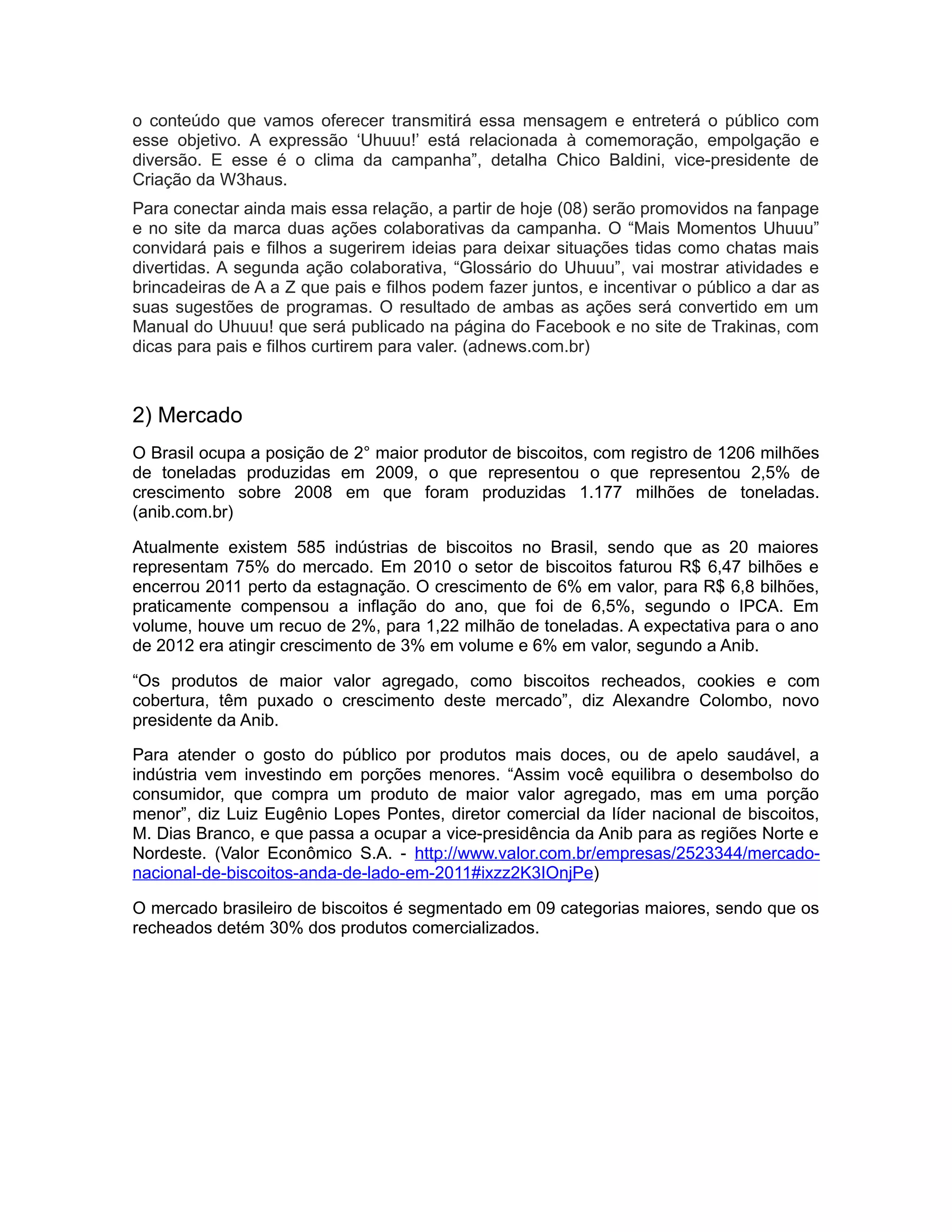 o conteúdo que vamos oferecer transmitirá essa mensagem e entreterá o público com
esse objetivo. A expressão ‘Uhuuu!’ está relacionada à comemoração, empolgação e
diversão. E esse é o clima da campanha”, detalha Chico Baldini, vice-presidente de
Criação da W3haus.
Para conectar ainda mais essa relação, a partir de hoje (08) serão promovidos na fanpage
e no site da marca duas ações colaborativas da campanha. O “Mais Momentos Uhuuu”
convidará pais e filhos a sugerirem ideias para deixar situações tidas como chatas mais
divertidas. A segunda ação colaborativa, “Glossário do Uhuuu”, vai mostrar atividades e
brincadeiras de A a Z que pais e filhos podem fazer juntos, e incentivar o público a dar as
suas sugestões de programas. O resultado de ambas as ações será convertido em um
Manual do Uhuuu! que será publicado na página do Facebook e no site de Trakinas, com
dicas para pais e filhos curtirem para valer. (adnews.com.br)



2) Mercado
O Brasil ocupa a posição de 2° maior produtor de biscoitos, com registro de 1206 milhões
de toneladas produzidas em 2009, o que representou o que representou 2,5% de
crescimento sobre 2008 em que foram produzidas 1.177 milhões de toneladas.
(anib.com.br)

Atualmente existem 585 indústrias de biscoitos no Brasil, sendo que as 20 maiores
representam 75% do mercado. Em 2010 o setor de biscoitos faturou R$ 6,47 bilhões e
encerrou 2011 perto da estagnação. O crescimento de 6% em valor, para R$ 6,8 bilhões,
praticamente compensou a inflação do ano, que foi de 6,5%, segundo o IPCA. Em
volume, houve um recuo de 2%, para 1,22 milhão de toneladas. A expectativa para o ano
de 2012 era atingir crescimento de 3% em volume e 6% em valor, segundo a Anib.

“Os produtos de maior valor agregado, como biscoitos recheados, cookies e com
cobertura, têm puxado o crescimento deste mercado”, diz Alexandre Colombo, novo
presidente da Anib.

Para atender o gosto do público por produtos mais doces, ou de apelo saudável, a
indústria vem investindo em porções menores. “Assim você equilibra o desembolso do
consumidor, que compra um produto de maior valor agregado, mas em uma porção
menor”, diz Luiz Eugênio Lopes Pontes, diretor comercial da líder nacional de biscoitos,
M. Dias Branco, e que passa a ocupar a vice-presidência da Anib para as regiões Norte e
Nordeste. (Valor Econômico S.A. - http://www.valor.com.br/empresas/2523344/mercado-
nacional-de-biscoitos-anda-de-lado-em-2011#ixzz2K3IOnjPe)

O mercado brasileiro de biscoitos é segmentado em 09 categorias maiores, sendo que os
recheados detém 30% dos produtos comercializados.
 