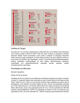 Análise do Target:
Os jovens de 15 a 24 anos, pertencentes á classe AB, têm como hábitos mais frequentes
ouvir música, assistir a filmes em DVD, VHS, etc, fazer compras no shopping e também
possuem hábitos menos recorrentes, como comer e passear no shopping, frequentar
casas noturnas e jogar videogame. A renda desses jovens é de até 2 salários mínimos e
suas áreas de interesse são atualidades, cinema, humor/divertimento/lazer/passatempo,
música, saúde/bem estar/qualidade de vida, beleza, ciência/avanços científicos,
computação uso pessoal/profissional, educação escolar, esportes, futebol,
mercado/carreira e tecnologia.

Prioridades do Mercado:
Mercado Geográfico

Estado do Rio de Janeiro

O Estado do Rio de Janeiro é uma referência mundial para aqueles que querem conhecer
o Brasil. É o segundo Estado mais importante do país, ficando atrás só do Estado de São
Paulo. Todos os anos, o Rio é um dos pontos turísticos mais cobiçados por jovens não só
estrangeiros, como também de outras regiões do país. Possui uma população estimada
em 16.231.365 pessoas e um Produto Interno Bruto Per Capita do Estado de 25.455,38
Reais. Além disso, possui uma população jovem de 18 ou 19 anos estimada em 499.358
pessoas (aproximadamente 3,076% da população do Estado do Rio de Janeiro)e uma
população de 20 a 24 anos estimada em 1.302.527 pessoas (aproximadamente 8,024%
 