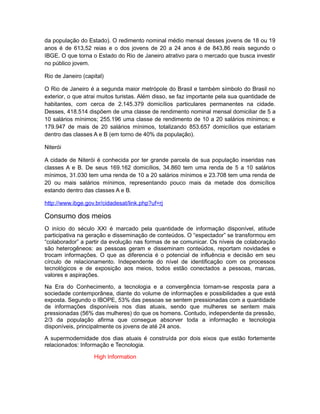 da população do Estado). O redimento nominal médio mensal desses jovens de 18 ou 19
anos é de 613,52 reias e o dos jovens de 20 a 24 anos é de 843,86 reais segundo o
IBGE. O que torna o Estado do Rio de Janeiro atrativo para o mercado que busca investir
no público jovem.

Rio de Janeiro (capital)

O Rio de Janeiro é a segunda maior metrópole do Brasil e também símbolo do Brasil no
exterior, o que atrai muitos turistas. Além disso, se faz importante pela sua quantidade de
habitantes, com cerca de 2.145.379 domicílios particulares permanentes na cidade.
Desses, 418.514 dispõem de uma classe de rendimento nominal mensal domiciliar de 5 a
10 salários mínimos; 255.196 uma classe de rendimento de 10 a 20 salários mínimos; e
179.947 de mais de 20 salários mínimos, totalizando 853.657 domicílios que estariam
dentro das classes A e B (em torno de 40% da população).

Niterói

A cidade de Niterói é conhecida por ter grande parcela de sua população inseridas nas
classes A e B. De seus 169.162 domicílios, 34.860 tem uma renda de 5 a 10 salários
mínimos, 31.030 tem uma renda de 10 a 20 salários mínimos e 23.708 tem uma renda de
20 ou mais salários mínimos, representando pouco mais da metade dos domicílios
estando dentro das classes A e B.

http://www.ibge.gov.br/cidadesat/link.php?uf=rj

Consumo dos meios
O início do século XXI é marcado pela quantidade de informação disponível, atitude
participativa na geração e disseminação de conteúdos. O “espectador” se transformou em
“colaborador” a partir da evolução nas formas de se comunicar. Os níveis de colaboração
são heterogêneos: as pessoas geram e disseminam conteúdos, reportam novidades e
trocam informações. O que as diferencia é o potencial de influência e decisão em seu
círculo de relacionamento. Independente do nível de identificação com os processos
tecnológicos e de exposição aos meios, todos estão conectados a pessoas, marcas,
valores e aspirações.

Na Era do Conhecimento, a tecnologia e a convergência tornam-se resposta para a
sociedade contemporânea, diante do volume de informações e possibilidades a que está
exposta. Segundo o IBOPE, 53% das pessoas se sentem pressionadas com a quantidade
de informações disponíveis nos dias atuais, sendo que mulheres se sentem mais
pressionadas (56% das mulheres) do que os homens. Contudo, independente da pressão,
2/3 da população afirma que consegue absorver toda a informação e tecnologia
disponíveis, principalmente os jovens de até 24 anos.

A supermodernidade dos dias atuais é construída por dois eixos que estão fortemente
relacionados: Informação e Tecnologia.

                    High Information
 