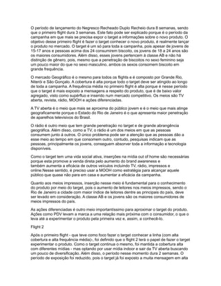 O período de lançamento do Negresco Recheado Duplo Recheio dura 8 semanas, sendo
que o primeiro flight dura 3 semanas. Este fato pode ser explicado porque é o período da
campanha em que mais se precisa expor o target a informações sobre o novo produto. O
objetivo desse primeiro flight é fazer o target conhecer o novo produto, é realmente lançar
o produto no mercado. O target é um só para toda a campanha, pois apesar de jovens de
15-17 anos e pessoas acima dos 24 consumirem biscoito, os jovens de 18 a 24 anos são
os maiores consumidores. Além disso, esses jovens pertencem á classe AB e não há
distinção de gênero, pois, mesmo que a penetração de biscoitos no sexo feminino seja
um pouco maior do que no sexo masculino, ambos os sexos consomem biscoito em
grande frequência.

O mercado Geográfico é o mesmo para todos os flights e é composto por Grande Rio,
Niterói e São Gonçalo. A cobertura é alta porque todo o target deve ser atingido ao longo
de toda a campanha. A frequência média no primeiro flight é alta porque é nesse período
que o target é mais exposto a mensagens a respeito do produto, que é de baixo valor
agregado, visto como supérfluo e inserido num mercado competitivo. Os meios são TV
aberta, revista, rádio, MOOH e ações diferenciadas.

A TV aberta é o meio que mais se aproxima do público jovem e é o meio que mais atinge
geograficamente porque o Estado do Rio de Janeiro é o que apresenta maior penetração
de aparelhos televisivos do Brasil.

O rádio é outro meio que tem grande penetração no target e de grande abrangência
geográfica. Além disso, como a TV, o rádio é um dos meios em que as pessoas
consumem junto á outros. O único problema pode ser a atenção que as pessoas dão a
esse meio ao tempo em que consomem outro, contudo, pesquisas indicam que as
pessoas, principalmente os jovens, conseguem absorver toda a informação e tecnologia
disponíveis.

Como o target tem uma vida social ativa, inserções na mídia out of home são necessárias
porque esta promove a venda direta pelo aumento do brand awareness e
também aumenta a eficácia de outros veículos incluindo TV, rádio, impressos e
online.Nesse sentido, é preciso usar a MOOH como estratégia para alcançar aquele
público que quase não para em casa e aumentar a eficácia da campanha.

Quanto aos meios impressos, inserção nesse meio é fundamental para o conhecimento
do produto por meio do target, pois o aumento de leitores nos meios impressos, sendo o
Rio de Janeiro a cidade com maior índice de leitores dentre as principais do país, deve
ser levado em consideração. A classe AB e os jovens são os maiores consumidores de
meios impressos do país.

As ações diferenciadas é outro meio importantíssimo para aproximar o target do produto.
Ações como PDV levam a marca a uma relação mais próxima com o consumidor, o que o
leva até a experimentar o produto pela primeira vez e, assim, a conhecê-lo.

Flight 2

Após o primeiro flight - que teve como foco fazer o target conhecer a linha (com alta
cobertura e alta frequência média)-, foi definido que o flight 2 terá o papel de fazer o target
experimentar o produto. Como o target continua o mesmo, foi mantida a cobertura alta
com diferentes mídias - mas optando por usar mídia indoor e sair da TV aberta buscando
um pouco de diversificação. Além disso, o período nesse momento dura 2 semanas. O
período de exposição foi reduzido, pois o target já foi exposto a muita mensagem em alta
 