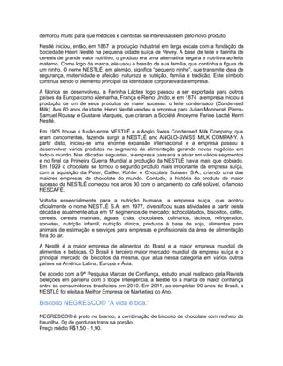 demorou muito para que médicos e cientistas se interessassem pelo novo produto.

Nestlé iniciou, então, em 1867 a produção industrial em larga escala com a fundação da
Sociedade Henri Nestlé na pequena cidade suíça de Vevey. À base de leite e farinha de
cereais de grande valor nutritivo, o produto era uma alternativa segura e nutritiva ao leite
materno. Como logo da marca, ele usou o brasão de sua família, que continha a figura de
um ninho. O nome NESTLÉ, em alemão, significa “pequeno ninho”, que transmite ideia de
segurança, maternidade e afeição, natureza e nutrição, família e tradição. Este símbolo
continua sendo o elemento principal da identidade corporativa da empresa.

A fábrica se desenvolveu, a Farinha Láctea logo passou a ser exportada para outros
países da Europa como Alemanha, França e Reino Unido, e em 1874 a empresa iniciou a
produção de um de seus produtos de maior sucesso: o leite condensado (Condensed
Milk). Aos 60 anos de idade, Henri Nestlé vendeu a empresa para Julian Monnerat, Pierre-
Samuel Roussy e Gustave Marques, que criaram a Société Anonyme Farine Lactté Henri
Nestlé.

Em 1905 houve a fusão entre NESTLÉ e a Anglo Swiss Condensed Milk Company, que
eram concorrentes, fazendo surgir a NESTLÉ and ANGLO-SWISS MILK COMPANY. A
partir disto, iniciou-se uma enorme expansão internacional e a empresa passou a
desenvolver vários produtos no segmento de alimentação gerando novos negócios em
todo o mundo. Nas décadas seguintes, a empresa passaria a atuar em vários segmentos
e no final da Primeira Guerra Mundial a produção da NESTLÉ havia mais que dobrado.
Em 1929 o chocolate se tornou o segundo produto mais importante da empresa suíça,
com a aquisição da Peter, Cailler, Kohler e Chocolats Suisses S.A., criando uma das
maiores empresas de chocolate do mundo. Contudo, a história do produto de maior
sucesso da NESTLÉ começou nos anos 30 com o lançamento do café solúvel, o famoso
NESCAFÉ.

Voltada essencialmente para a nutrição humana, a empresa suiça, que adotou
oficialmente o nome NESTLÉ S.A. em 1977, diversificou suas atividades a partir desta
década e atualmente atua em 17 segmentos de mercado: achocolatados, biscoitos, cafés,
cereais, cereais matinais, águas, chás, chocolates, culinários, lácteos, refrigerados,
sorvetes, nutrição infantil, nutrição clínica, produtos à base de soja, alimentos para
animais de estimação e serviços para empresas e profissionais da área de alimentação
fora do lar.

A Nestlé é a maior empresa de alimentos do Brasil e a maior empresa mundial de
alimentos e bebidas. O Brasil é terceiro maior mercado mundial da empresa suíça e o
principal mercado de biscoitos da mesma, que atua nessa categoria em vários outros
países na América Latina, Europa e Ásia.

De acordo com a 9ª Pesquisa Marcas de Confiança, estudo anual realizado pela Revista
Seleções em parceria com o Ibope Inteligência, a Nestlé foi a marca de maior confiança
entre os consumidores brasileiros em 2010. Em 2011, ao completar 90 anos de Brasil, a
NESTLÉ foi eleita a Melhor Empresa de Marketing do Ano.

Biscoito NEGRESCO® "A vida é boa."

NEGRESCO® é preto no branco, a combinação de biscoito de chocolate com recheio de
baunilha. 0g de gorduras trans na porção.
Preço médio R$1,50 - 1,90.
 