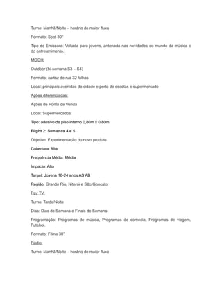 Turno: Manhã/Noite – horário de maior fluxo

Formato: Spot 30’’

Tipo de Emissora: Voltada para jovens, antenada nas novidades do mundo da música e
do entretenimento.

MOOH:

Outdoor (bi-semana S3 – S4)

Formato: cartaz de rua 32 folhas

Local: principais avenidas da cidade e perto de escolas e supermercado

Ações diferenciadas:

Ações de Ponto de Venda

Local: Supermercados

Tipo: adesivo de piso interno 0,80m x 0,80m

Flight 2: Semanas 4 e 5

Objetivo: Experimentação do novo produto

Cobertura: Alta

Frequência Média: Média

Impacto: Alto

Target: Jovens 18-24 anos AS AB

Região: Grande Rio, Niterói e São Gonçalo

Pay TV:

Turno: Tarde/Noite

Dias: Dias de Semana e Finais de Semana

Programação: Programas de música, Programas de comédia, Programas de viagem,
Futebol.

Formato: Filme 30’’

Rádio:

Turno: Manhã/Noite – horário de maior fluxo
 