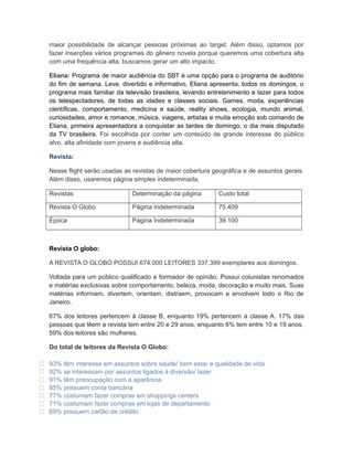 maior possibilidade de alcançar pessoas próximas ao target. Além disso, optamos por
    fazer inserções vários programas do gênero novela porque queremos uma cobertura alta
    com uma frequência alta, buscamos gerar um alto impacto.

    Eliana: Programa de maior audiência do SBT é uma opção para o programa de auditório
    do fim de semana. Leve, divertido e informativo, Eliana apresenta, todos os domingos, o
    programa mais familiar da televisão brasileira, levando entretenimento e lazer para todos
    os telespectadores, de todas as idades e classes sociais. Games, moda, experiências
    científicas, comportamento, medicina e saúde, reality shows, ecologia, mundo animal,
    curiosidades, amor e romance, música, viagens, artistas e muita emoção sob comando de
    Eliana, primeira apresentadora a conquistar as tardes de domingo, o dia mais disputado
    da TV brasileira. Foi escolhida por conter um conteúdo de grande interesse do público
    alvo, alta afinidade com jovens e audiência alta.

    Revista:

    Nesse flight serão usadas as revistas de maior cobertura geográfica e de assuntos gerais.
    Além disso, usaremos página simples indeterminada.

    Revistas                     Determinação da página        Custo total

    Revista O Globo              Página Indeterminada          75.409

    Época                        Página Indeterminada          39.100



    Revista O globo:

    A REVISTA O GLOBO POSSUI 674.000 LEITORES 337.399 exemplares aos domingos.

    Voltada para um público qualificado e formador de opinião. Possui colunistas renomados
    e matérias exclusivas sobre comportamento, beleza, moda, decoração e muito mais. Suas
    matérias informam, divertem, orientam, distraem, provocam e envolvem todo o Rio de
    Janeiro.

    67% dos leitores pertencem á classe B, enquanto 19% pertencem á classe A. 17% das
    pessoas que lêem a revista tem entre 20 e 29 anos, enquanto 6% tem entre 10 e 19 anos.
    59% dos leitores são mulheres.

    Do total de leitores da Revista O Globo:

   93% têm interesse em assuntos sobre saúde/ bem estar e qualidade de vida
   92% se interessam por assuntos ligados à diversão/ lazer
   91% têm preocupação com a aparência
   85% possuem conta bancária
   77% costumam fazer compras em shoppings centers
   71% costumam fazer compras em lojas de departamento
   69% possuem cartão de crédito
 