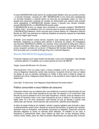 A marca NEGRESCO® existe dentro do conglomerado Nestlé e teve seu primeiro produto
- o biscoito recheado - lançado em 1987. NEGRESCO® é uma marca bem estabelecida
no mercado brasileiro e inserida dentro do dia-a-dia da população, basta um click no
google para pipocarem centenas de receitas de sobremesas que utilizam esse produto
como ingrediente. A NEGRESCO® também possui o biscoito com recheio invertido,
sorvete NEGRESCO®, e o NEGRESCO® biscoito wafer.
A NEGRESCO® já teve um slogan bem conhecido no mercado brasileiro "NEGRESCO
Justifica Tudo.", que trabalhou com um concurso para os jovens mandarem loucuras que
o NEGRESCO® justificava. Outro concurso que a marca realizou foi o Negresco Volta Ao
Mundo em 2007 que premiava os melhores trabalhos envolvendo campos da criatividade
com uma viagem pelo mundo.

A Nestlé, como também outras marcas, expandiu suas vendas para as regiões Norte e
Nordeste, adaptando os produtos para atender a demanda do público. As embalagens
dos biscoitos NEGRESCO e BONO, por exemplo, foram reduzidas de 200g para 140g no
mercado nordestino. Além disso, a Nestlé se juntou ao McDonald’s e ao Burger King para,
juntos, lançarem sorvetes em co-brand. O Negresco BK Sundae Shake, por exemplo, é
fruto da junção com o sundae do Burger King com o biscoito Negresco.

Biscoito NEGRESCO® Duplo Recheio

O biscoito negresco com duplo recheio de baunilha, numa nova embalagem - tipo bandeja
- contendo apenas 10 unidades com o preço girando em torno de R$6,00.

Target: Jovens AS AB entre 18 e 25 anos

Posicionamento: Com um preço maior e menos unidades o D.R. se insere num nicho a
cima do Negresco tradicional, sendo mais exclusivo, buscando tornar-se mais um objeto
de desejo do que os biscoitos recheados na média. A ideia seria o target já chegar na
prateleira pra achar o Negresco Duplo Recheio, e não escolhe-lo entre a gama de opções
disponíveis

Core Idea: "A vida é boa. Com Negresco Duplo Recheio fica ainda melhor."

Público consumidor e seus hábitos de consumo:
Pesquisas indicam que as mulheres têm uma tendência a consumir mais biscoitos do que
os homens e com uma maior frequência do que eles. As classes C e D consomem mais
biscoito do que as classes A e B e com maior frequência, contudo, entre as classes A e B,
a classe B consome mais e com maior frequência do que a classe A. As pessoas com
idade entre 18 e 24 anos consomem mais biscoito do que as demais e quanto mais
velhas elas vão ficando, menos biscoito vão consumindo. (planilha Ipsos Marplan)

A rotina do target divide-se em trabalho, estudo e lugares agitados para diversão e lazer.
O relacionamento social é ativo. Quanto ao consumo de biscoitos, os gostos são variados.
Apreciam mais os recheados, mas também consomem os salgados. Costumam consumir
biscoitos salgados ou doces no intervalo entre refeições, no trabalho ou em casa. A
frequência é praticamente diária. Seus hábitos de lazer tem na lista shopping center,
cinema, bares, festas, praia, etc. Não se sentem influenciados por pessoas para consumir
 