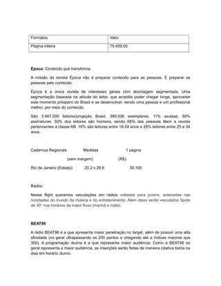 Formatos                                    Valor

Página Inteira                              75.409,00




Época: Conteúdo que transforma.

A missão da revista Época não é preparar conteúdo para as pessoas. É preparar as
pessoas pelo conteúdo.

Época é a única revista de interesses gerais com abordagem segmentada. Uma
segmentação baseada na atitude do leitor, que acredita poder chegar longe, aproveitar
este momento próspero do Brasil e se desenvolver, sendo uma pessoa e um profissional
melhor, por meio do conteúdo.

São 3.947.000 leitores/projeção Brasil, 389.506 exemplares, 11% avulsas, 89%
assinaturas. 50% dos leitores são homens, sendo 68% das pessoas lêem a revista
pertencentes á classe AB. 16% são leitores entre 18-24 anos e 26% leitores entre 25 e 34
anos.



Cadernos Regionais           Medidas                 1 página

                     (sem margem)                (R$)

Rio de Janeiro (Estado)       20,2 x 26,6               39.100



Rádio:

Nesse flight queremos veiculações em rádios voltadas para jovens, antenadas nas
novidades do mundo da música e do entretenimento. Além disso serão veiculados Spots
de 30’’ nos horários de maior fluxo (manhã e noite).



BEAT98

A rádio BEAT98 é a que apresenta maior penetração no target, além de possuir uma alta
afinidade (no geral ultrapassando os 200 pontos e chegando até a índices maiores que
300). A programação diurna é a que representa maior audiência. Como a BEAT98 no
geral representa a maior audiência, as inserções serão feitas de maneira rotativa todos os
dias em horário diurno.
 